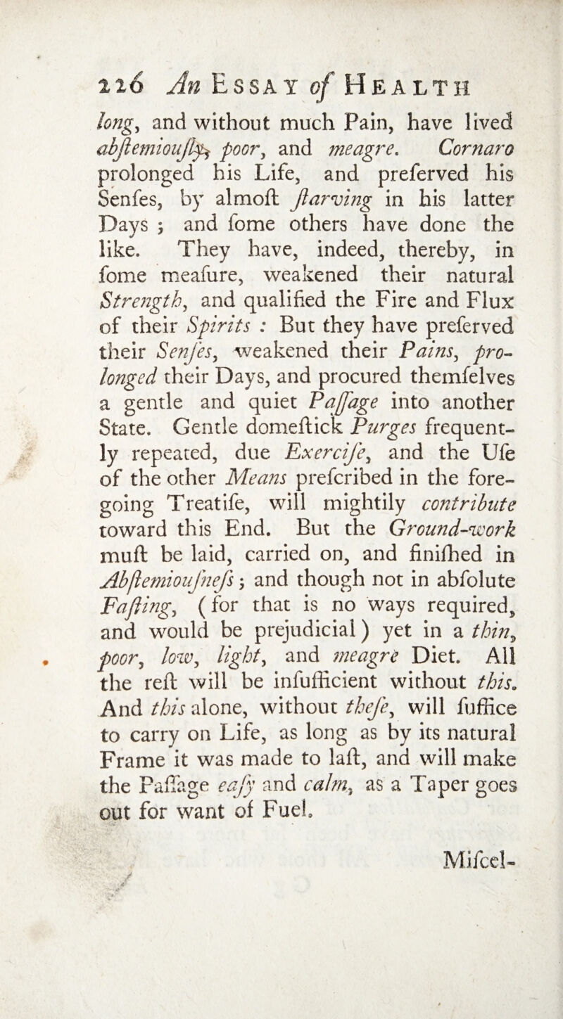 116 An Essay of He a L T H long, and without much Pain, have lived abjlemioufkfc poor, and meagre. Cornaro prolonged his Life, and preferved his Senfes, by almoft fiarving in his latter Days ; and fome others have done the like. They have, indeed, thereby, in fome meafure, weakened their natural Strength, and qualified the Fire and Flux of their Spirits : But they have preferved their Senfes, weakened their Pains, pro¬ longed their Days, and procured themfelves a gentle and quiet PajJ'age into another State. Gentle domeftick Purges frequent¬ ly repeated, due Exercife, and the Ufe of the other Means prefcribed in the fore¬ going Treatife, will mightily contribute toward this End. But the Ground-work mull be laid, carried on, and finished in Abflemioufnefs; and though not in abfolute Fafiing, (for that is no ways required, and would be prejudicial) yet in a thin, poor, low, light, and meagre Diet. All the reft will be infufficient without this. And this alone, without thej'e, will fuffice to carry on Life, as long as by its natural Frame it was made to laft, and will make the Fafiage eafy and calm, as a Taper goes out for want of Fuel. Mifcel-