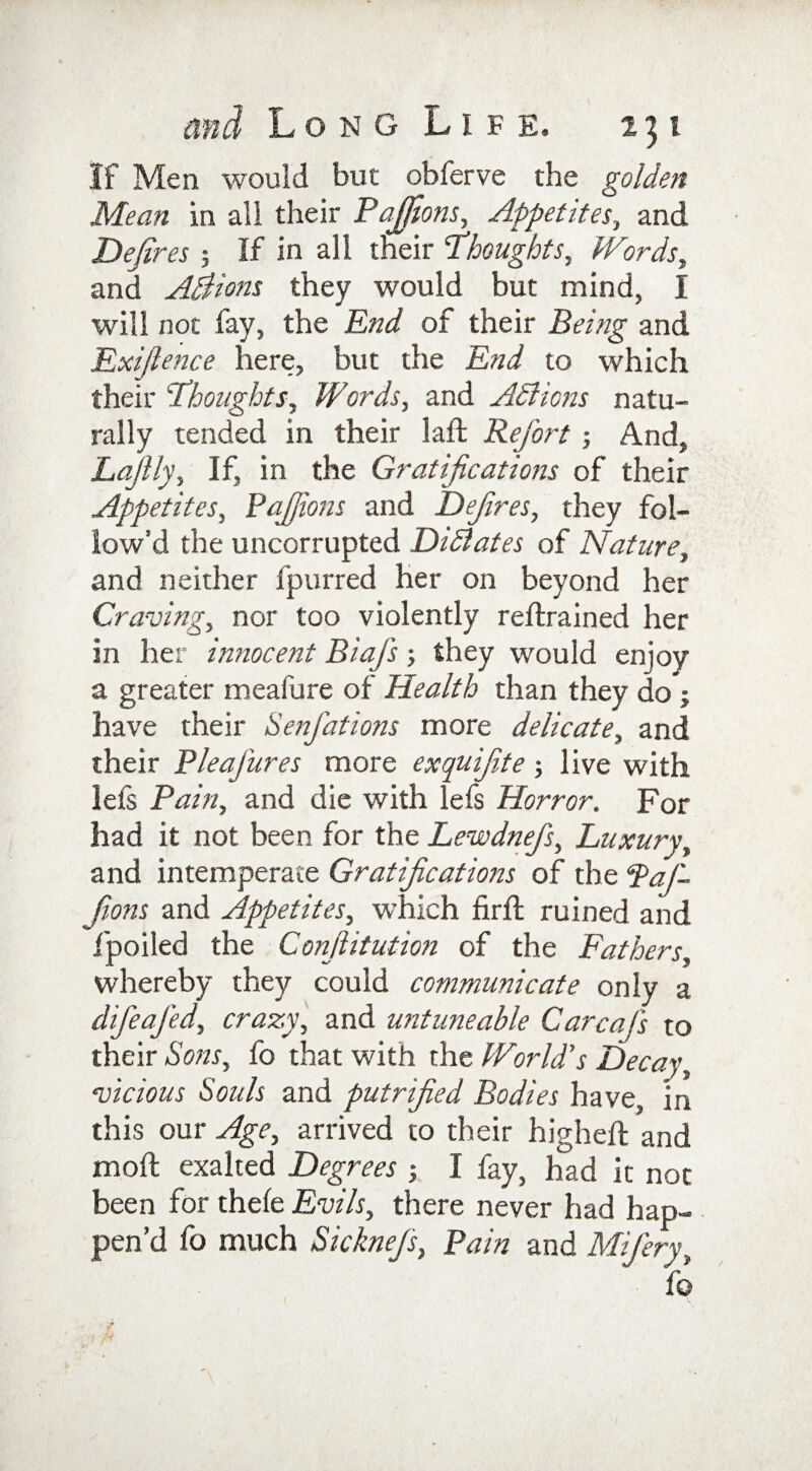 If Men would but obferve the golden Mean in all their Pajjions, Appetites, and Defires ; If in all their Thoughts, Words, and Adhions they would but mind, I will not fay, the End of their Being and Exifience here, but the End to which their Thoughts, Words, and ASlions natu¬ rally tended in their laffc Refort ; And, Lafily, If, in the Gratifications of their Appetites, Pajfions and Defines, they fol¬ low'd the uncorrupted DiSlates of Nature, and neither fpurred her on beyond her Craving, nor too violently retrained her in her innocent Biafs; they would enjoy a greater meafure of Health than they do ; have their Senfations more delicate, and their Pleafures more exqufite ; live with lefs Pain, and die with lefs Horror. For had it not been for the Lewdnefs, Luxury, and intemperate Gratifications of the ‘Paj¬ fions and Appetites, which firft ruined and fpoiled the Confiitution of the Fathers, whereby they could communicate only a difeajed, crazy, and wituneable Carcafis to their Sons, fo that with the World's Decay, vicious Souls and putrified Bodies have, in this our Age, arrived to their higheft and moll exalted Degrees ; I fay, had it not been for thele Evils, there never had hap¬ pen’d fo much Sicknejs, Pain and Mifiery,