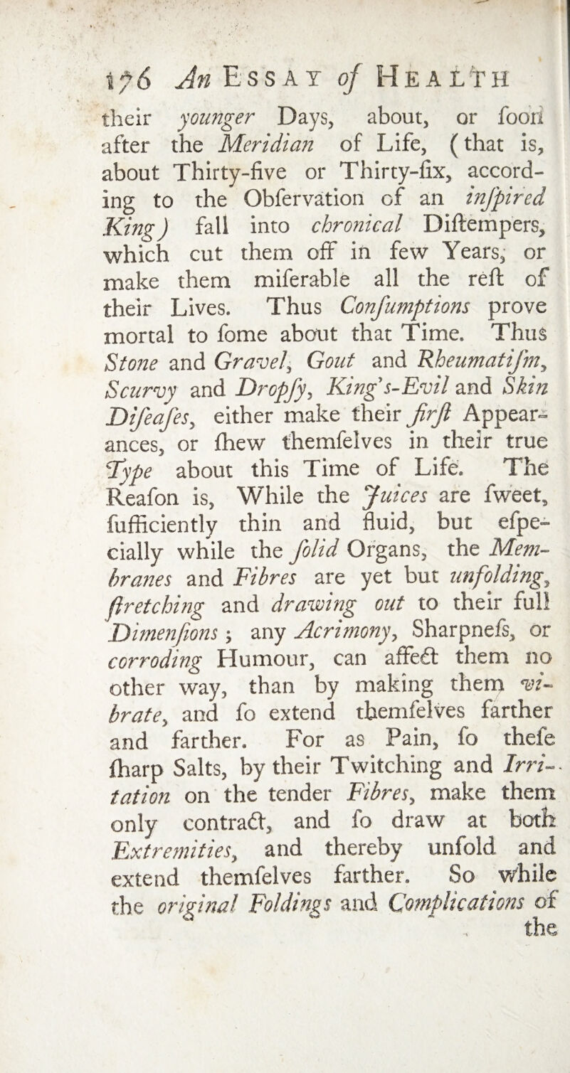 their younger Days, about, or fooii after the Meridian of Life, (that is, about Thirty-five or Thirty-fix, accord¬ ing to the Obfervation of an infpired King) fall into chronical Diftempers, which cut them off in few Years, or make them miferable all the reft of their Lives. Thus Confumptions prove mortal to fome about that Time. Thus Stone and Gravel, Gout and Rheumatifm, Scurvy and Dropfy, King's-Evil and Skin Difeafes, either make their JirJl Appear¬ ances, or fhew themfelves in their true Fype about this Time of Life. The Reafon is, While the Juices are fweet, fufficiently thin and fluid, but efpe- cially while the folid Organs, the Mem¬ branes and Fibres are yet but unfolding, firetching and drawing out to their full Dimenfions; any Acrimony, Sharpnefs, or corroding Humour, can affedt them no other way, than by making them vi¬ brate, and fo extend themfelves farther and farther. For as Pain, lo thefe fharp Salts, by their Twitching and Irri¬ tation on the tender Fibres, make them only contract, and lo draw at both Extremities, and thereby unfold and extend themfelves farther. So while the original Foldings and Complications of , the