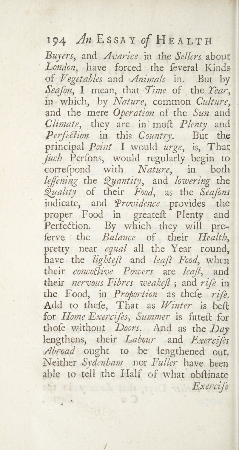 Buyers, and Avarice in the Sellers about London, have forced the feveral Kinds of Vegetables and Animals in. But by Seafon, 1 mean, that Lime of the Year, in which, by Nature, common Culture, and the mere Operation of the Sun and Climate, they are in moil Plenty and Perfection in this Country. But the principal Point I would urge, is, That Jiich Perfons, would regularly begin to correfpond with Nature, in both lejfening the Quantity, and lowering the Quality of their Food, as the Seafons indicate, and Providence provides the proper Food in greateil Plenty and Perfection. By which they will pre- ierve the Balance of their Health, oretty near equal all the Year round, have the light eft and leaft Food, when their concoBive Powers are leaf, and their nervous Fibres weakef ; and rife in the Food, in Proportion as thefe rife. Add to thefe, That as Winter is belt for Home FxerciJ'es, Simmer is fitted; for tliofe without Doors. And as the Day lengthens, their Labour and Exercifes Abroad ought to be lengthened out. Neither Sydenham nor Fuller have been able to tell the Half of what obftinate V , Exercife