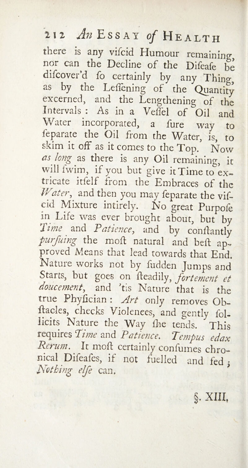 there is any vifeid Humour remaining nor can the Decline of the Difeafe be discover’d fo certainly by any Thing, as by the Leffening of the Quantity excerned, and the Lengthening of the Intervals : As in a Velfel of Oil and Water incorporated, a lure way to Separate the Oil from the Water, is, to skim it off as it comes to the Top.’ Now as long as there is any Oil remaining, it will iwim, if you but give it Time to ex¬ tricate inelf from the Embraces of the Water, and then you may feparate the vif¬ eid Mixture intirely. No great Purpofe in Life was ever brought about, but by 'iitne and Patience, and by conffantJy purfuing the moft natural and beft ap¬ proved Means that lead towards that End. Nature works not by fudden Jumps and •Starts, but goes on fteadily, fortement et doucement, and ’tis Nature that is the true Phyfician : Art only removes Ob¬ stacles, checks Violences, and gently fol- licits Nature the Way fhe tends. This requires Pune and Patience, Tenipus edax Rerum. It moft certainly confumes chro¬ nical Difeafes, if not fuelled and fed • Nothing elje can. §. XIII,