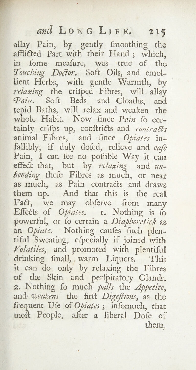 allay Pain, by gently fmoothing the afflicted Part with their Hand ; which, in fome rneafure, was true of the 'Touching DoBor. Soft Oils, and emol¬ lient Herbs, with gentle Warmth, by relaxing the crifped Fibres, will allay ‘Pain. Soft Beds and Cloaths, and tepid Baths, will relax and weaken the whole Habit. Now fince Pain fo cer¬ tainly crifps up, conftriils and contrasts animal Fibres, and fince Opiates in¬ fallibly, if duly doled, relieve and cafe Pain, I can fee no pofiible Way it can effect that, but by relaxing and un¬ bending thele Fibres as much, or near as much, as Pain contrails and draws them up. - And that this is the real Fait, we may obferve from many Effeits of Opiates. i. Nothing is fo powerful, or fo certain a Diaphoretick as an Opiate. Nothing caufes fuch plen¬ tiful Sweating, efpecially if joined with Volatiles, and promoted with plentiful drinking fmall, warm Liquors. This it can do only by relaxing the Fibres of the Skin and perfpiratory Glands. 2. Nothing fo much palls the Appetite, and weakens the firfl Digejlions, as the frequent Ufe of Opiates ; infomuch, that moft People, after a liberal Dofe of them.