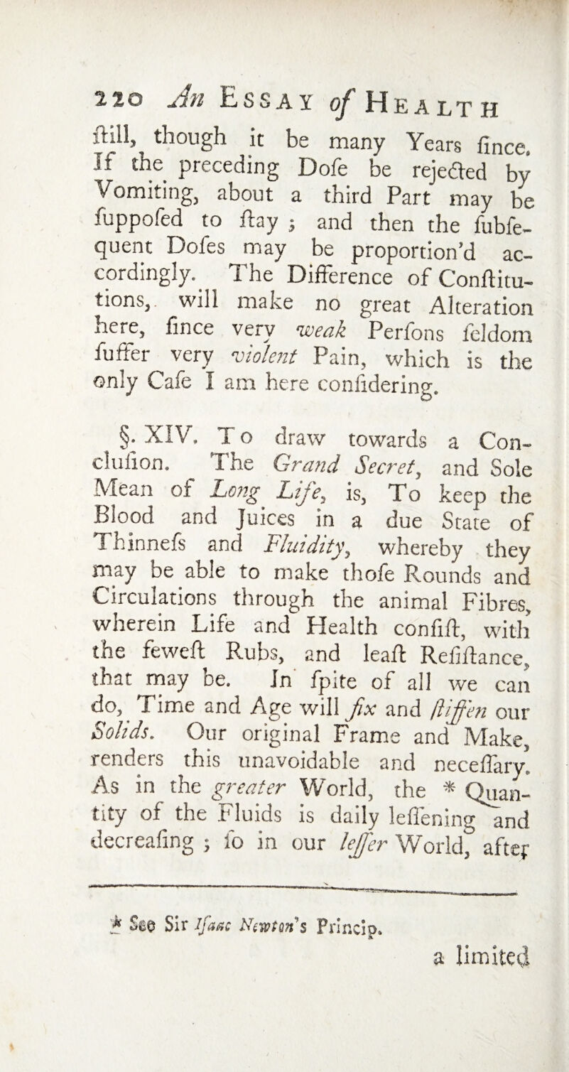 ft ill, ^ though it be many Years fince. It the preceding Dofe be rejected by Vomiting, about a third Part may be fuppofed to ftay j and then the fubfe- quent Dofes may be proportion’d ac¬ cordingly. _ The Difference of Conftitu- tions, will make no great Alteration here, fince very weak Perfons feldom fuffer very violent Pain, which is the only Cafe I am here confidering. §• XIV. To draw towards a Con- cluiion. The Grand Secret, and Sole Mean of Long Life, is, To keep die Blood and Juices in a due State of Thinnefs and Fluidity, whereby they may be able to make thofe Rounds and Circulations through the animal Fibres, wherein Life and Health confift, with the feweft Rubs, and lead: Refiftance, that may be. Jn fpite of all we can do, I ime and Age will fix and fliffen our Solids. Our original Frame and Make, renders this unavoidable and neceffary. As in the greater World, the * Quan¬ tity of the Fluids is daily leflening and decreafing ; fo in our lejfer World, after '* See Sir If age Neman's Princip. a limited