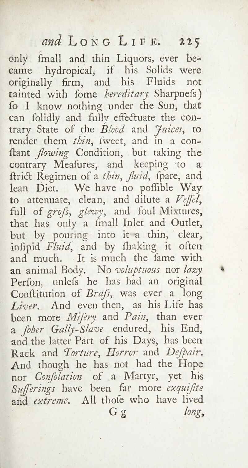 only fmall and thin Liquors, ever be¬ came hydropical, if his Solids were originally firm, and his Fluids not tainted with fome hereditary Sharpnefs) fo I know nothing under the Sun, that can folidly and fully effeftuate the con¬ trary State of the Blood and Juices, to render them thin, fweet, and in a con- ftant flowing Condition, but taking the contrary Meafures, and keeping to a ■ftridt Regimen of a thin, fluid, fpare, and lean Diet. We have no poffible Way to attenuate, clean, and dilute a Veffel, full of grof's, glewy, and foul Mixtures, that has only a fmall Inlet and Outlet, but by pouring into it a thin, clear, in ftp id Fluid, and by fhaking it often and much. It is much the fame with an animal Body. No voluptuous nor lazy Perfon, unlefs he has had an original Conftitution of BraJ's, was ever a long Liver. And even then, as his Life has been more Mifery and Pain, than ever a J'ober Gaily-Slave endured, his End, and the latter Part of his Days, has been Rack and Torture, Horror and Defpair. And though he has not had the Hope nor Confolation of a Martyr, yet his Sufferings have been far more exquiflte and extreme. All thofe who have lived G g long.