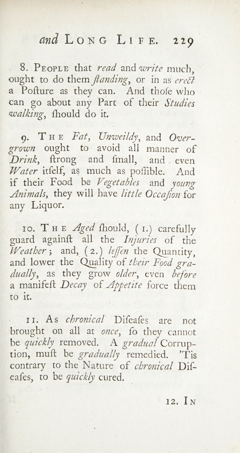 8. People that read and write much, ought to do them Jlanding, or in as ereSi a Pofture as they can. And thofe who can go about any Part of their Studies walkings fhould do it. 9. The Fat, Unweildy, and Over¬ grown ought to avoid all manner of Drink, ftrong and fmali, and . even Water itfelf, as much as poffible. And if their Food be Vegetables and young Animals, they will have little Occajion for any Liquor. 10. The Aged fhould, ( i.) carefully guard againft all the Injuries of the Weather ; and, (2.) lejfen the Quantity, and lower the Quality of their Food gra¬ dually, as they grow older, even before a manifeft Decay of Appetite force them to it. ir. As chronical Difeafes are not brought on all at once, fo they cannot be quickly removed. A gradual Corrup¬ tion, mu ft be gradually remedied. ’Tis contrary to the Nature of chronical Dif¬ eafes, to be quickly cured. 12. In