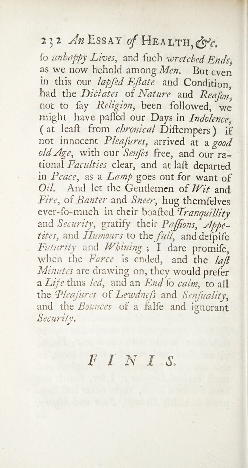 fo unhappy Lives, and fuch wretched Ends. as we now behold among Mot. But even in this our lapfed Ejlate and Condition had the DiBates of Nature and Reafon not to fay Religion, been followed, we might have palled our Days in Indolence, ( at leaft from chronical Dihempers) if not innocent PleaJ'ures, arrived at & good old Age, with our A'ot/A free, and our ra¬ tional Faculties clear, and at lad; departed \ in Peace, as a Lamp goes out for want of Oil. And let the Gentlemen of Wit and Fire, of Banter and Sneer, hug themfelves ever-fo-much in their boa fled Tranquillity and Security, gratify their Pafjions, Appe¬ tites, and Humours to the full, and defpife Futurity and Whining ; I dare promife, when the Farce is ended, and the lajl Minutes are drawing on, they would prefer a Life thus led, and an End fo calm, to all the Pleafures of Lewdnefs and ScnJ'uality, and the Bounces of a fa lie and ignorant F i n i s.