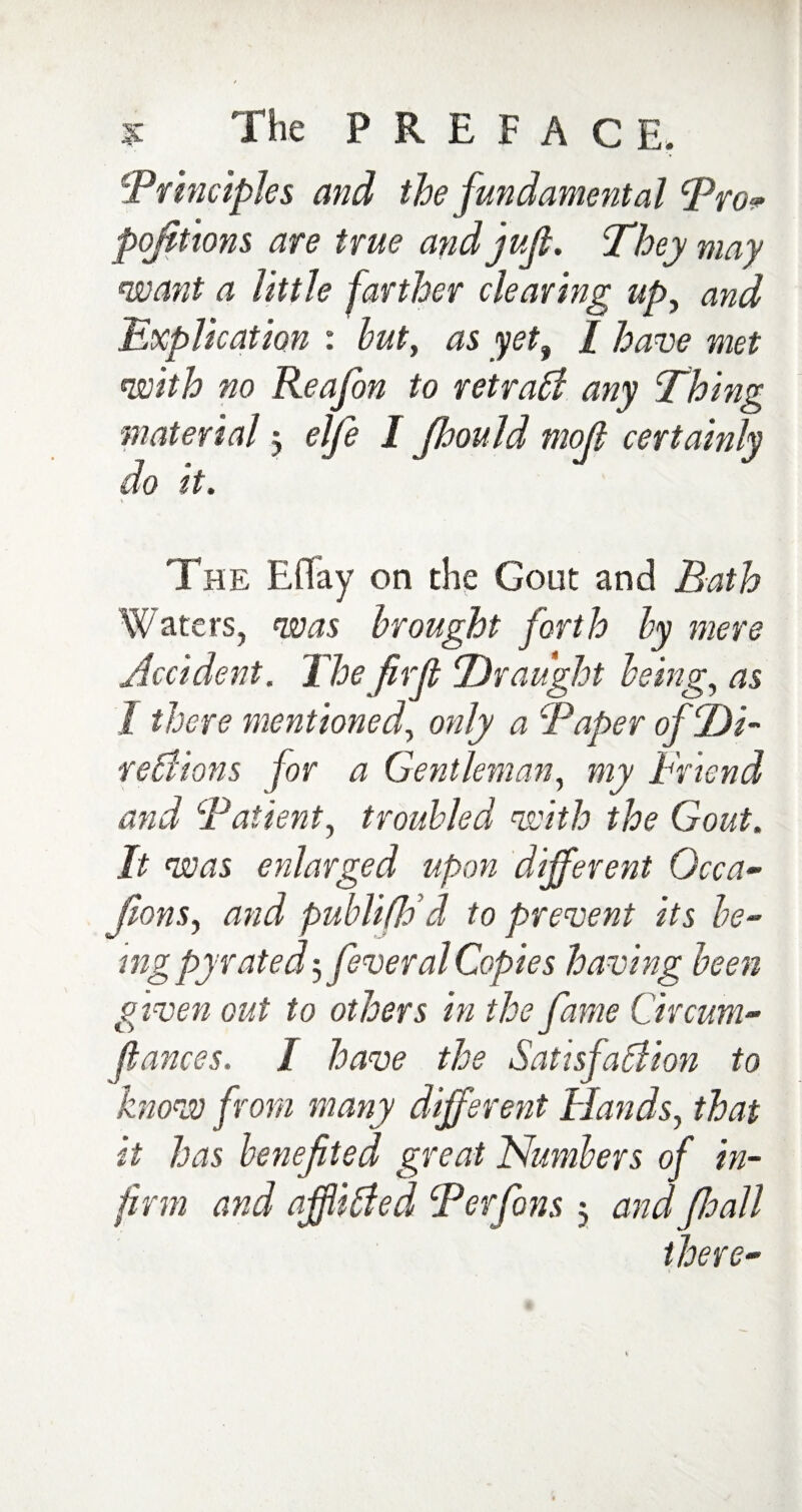 'Principles and the fundamental Pro* portions are true and juft. They may want a little farther clearing up, and Explication : but, as yeti I have met with no Reafon to retrace any Thing material 3 elfe I Jhould mofi certainly do it. The Eflay on the Gout and Bath Waters, was brought forth by mere Accident. The firJl Draught being, as I there mentioned, only a Paper of Di¬ rections for a Gentleman, my Friend and Patient, troubled with the Gout. It was enlarged upon different Gcca~ fons, and publifldd to prevent its be¬ ing pyrated5 feveral Copies having been given out to others in the fame Circum- fiances. I have the Satisfaction to know from many different Hands, that it has benefited great Numbers of in¬ firm and afflicted Per fons 3 and fioall there-