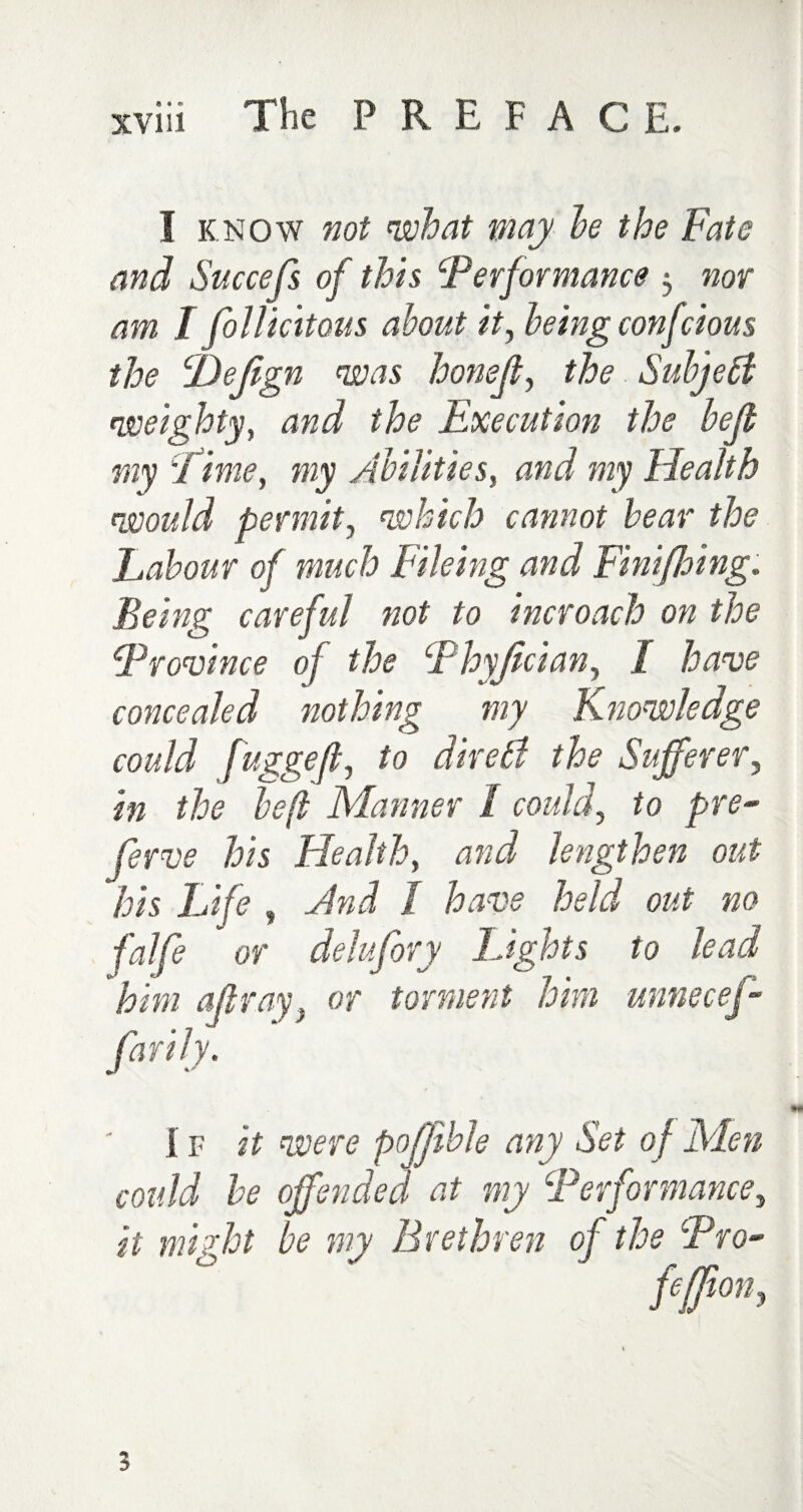 I know not what may he the Fate and Succefs of this Performance , nor am I follicitous about it, being confcious the cDefign was honeft, the Subject weighty, and the Execution the bejt my d ime, my Abilities, and my Health would permit, which cannot hear the Labour of much Fileing and Finifbing. Being careful not to incroach on the Province of the P hyjlcian, I have concealed nothing my Knowledge could fugged, to dire Si the Sufferer, in the be(l Manner / could, to pre¬ serve his Health, and lengthen out his Life , Jnd I have held out no /# or delufory Lights to lead him all ray} or torment him unnecef- farily. i p it were pofjihle any Set of Men could he offended at my Performance, it might be my Brethren of the Pro- fefjion, /