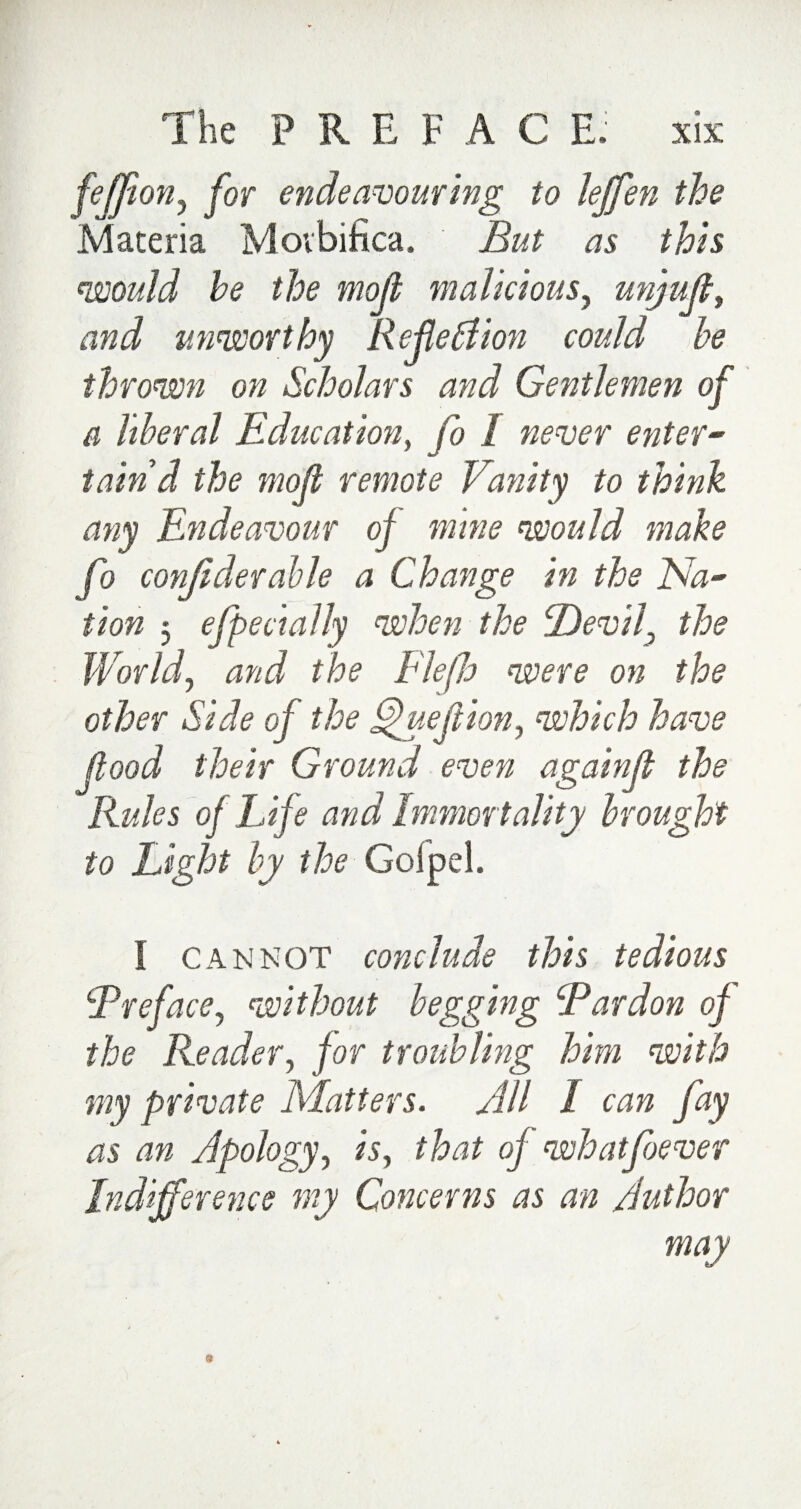 feffion, for endeavouring to lejfen the Materia Movbifica. But as this would he the mod malicious, unjuft, and unworthy Reflection could he thrown on Scholars and Gentlemen of a liberal Education, fit never enter¬ tain'd the mod remote Vanity to think any Endeavour oj mine would make fo conjiderahle a Change in the Na¬ tion 5 efpedaily when the Devil, the World, and the Flejh were on the other Side oj the Vjuedion, which have food their Ground even againf the Rules oj Life and Immortality brought to Light by the Goipel. I cannot conclude this tedious cjPreface, without begging cPardon of the Reader, for troubling him with my private Matters. All l can fiy as an Apology, is, that of whatfoever Indifference my Concerns as an Author