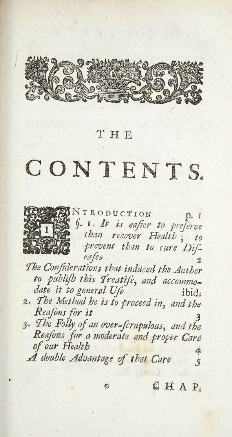 the Introduction p, i .$• t • It is cafier to preserve than recover Health j to prevent than to cure Dif eajc s 2, The Confderations that induced the duthor to puhlijh inis ^reatije^ and accommo¬ date it to general Ufe ibid„ 2. fhe Method he is to proceed in. and the Reafonsfor it 1 3* tfhe Folly of an over-fcmpulous, and the Reafons for a moderate and proper Care of our Health v jd double Advantage of that Care j ® C: H A h