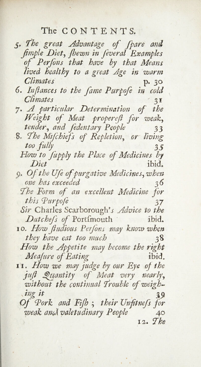 5. fhe great Advantage of [pare and ftmple Diet) fiewn in feveral Examples of Perfons that have hy that Means lived healthy to a great Age in warm Climates p. 30 6. Injlances to the fame Purpofe in cold Climates 31 7. A particular Determination of the Weight of Meat properefl for weak., tender, and fedentary People 33 8. The Mifchief's of Repletion, or' living too fully 35 How to fupply the Place of Medicines hy Diet * ibid. <?. Of the Ufe of purgative Medicines, when one has exceeded The Form of an excellent Medicine for this Purpofe 37 Sir Charles Scarboroughs Advice to the Dutchefs of Portfmouth ibid. 1 o. How (Indians Perfons may know when they have eat too much How the Appetite may become the right Meafure of Eating ibid, 11. How we may judge hy our Eye of the jufl Quantity of Meat very nearly, without the continual drouble of weigh- x *ng it ' Of Pork and Fifh ; their Unfitnefs for weak amd valetudinary People 40 12. The