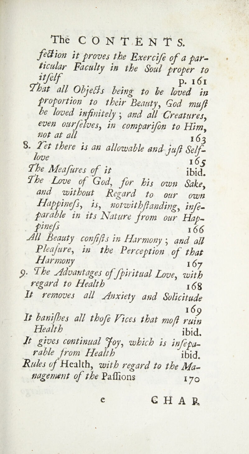 feci ion it proves the Exercif of a par¬ ticular Faculty in the Soul proper to ttjelf ^ ^ p. 161 I hat ad Objeffs being to he loved in proportion to their Beauty, God mu ft le loved infinitely j and all Creatures, even ourfelves, in comparifon to Him* not at all  j ^ „ 8. Jet there is an allowable and juft Self- Jftve ,  ' 165 Phe Me afire s of it ' ibide The Love of God, for his own Sakey and without Regard to our own Happinefs, is, notwith(landing, inf - pat able in its Nature from our Hap- Pnefi , 16(5 ^// confifs in Harmony ; and all Pleajure, in the Perception of that Harmony  9- The Advantages offpiritual Love, with regard to Health 16g It removes all Anxiety and Solicitude i6p It banifhes all thofe Vices that mo ft ruin Health ' ibid> It gives continual Joy, which is inf pa¬ rable from Health ibid Rules of Health, with regard to the Ma¬ nagement of the Paffions i yQ CHAR