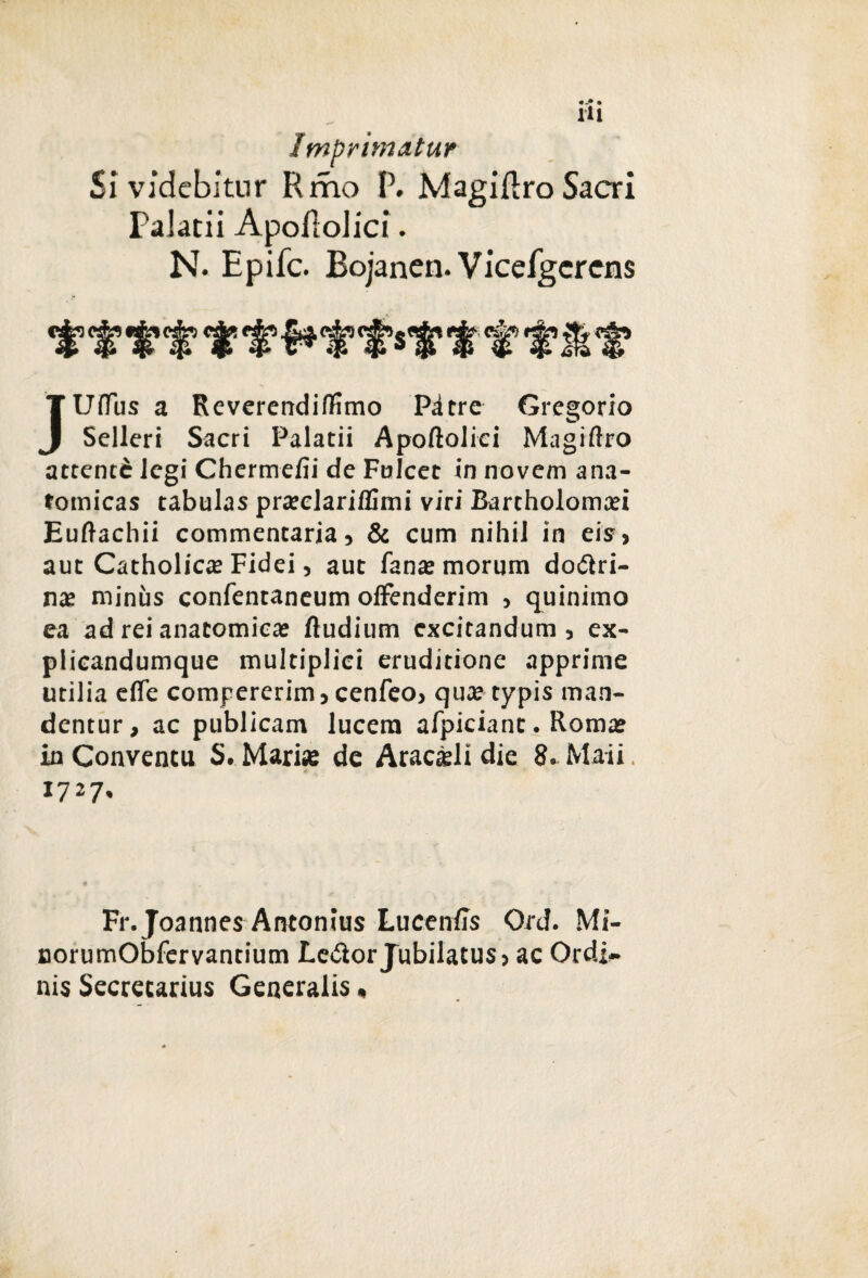 Imprimatur Si videbitur Rmo P. Magidro Sacri Palatii Apoflolici. N. Epifc. Bojanen. Vicefgcrcns JUffus a Reverendiffmo Pdtre Gregorio Selleri Sacri Palatii Apoftolici Magiiiro attentd legi Chermefii de Fulcet in novem ana¬ tomicas tabulas pra?elariflimi viri Bartholoma?i Euftachii commentaria, & cum nihil in eis, aut Catholica? Fidei, aut fana? morum dodiri- na? minus confentaneum offenderim , quinimo ea ad rei anatomica? ftudium excitandum, ex- plicandumque multiplici eruditione apprime utilia effe compererim, cenfeo, qua? typis man¬ dentur, ac publicam lucem afpiciant. Roma? in Conventu S. Mari# de Aracsli die 8* Maii 1727* Fr.Joannes Antonius Lucentis Ord. Mi- norumObfervantium Ledor Jubilatus» ac Ordi¬ nis Secrecarius Generalis,