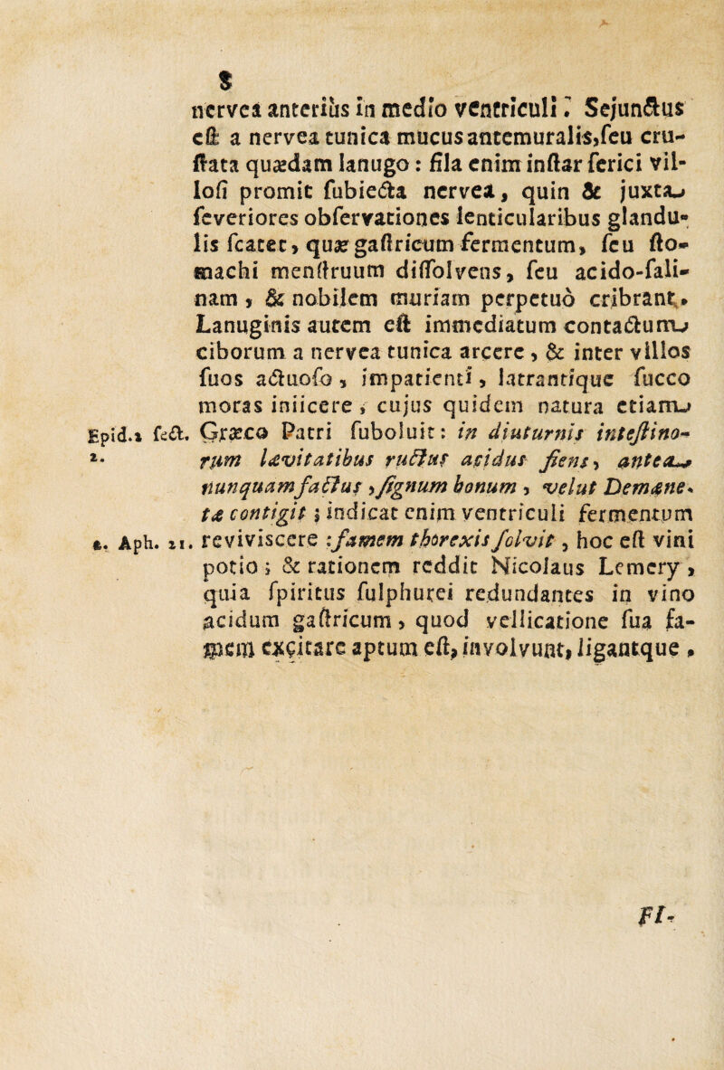 $ nerve a anteriiis in medio ventriculiSejun&us cO: a nervea cunica mucus antemuralis,feu cru- Ifata quadam lanugo: fila enim inftar ferici vil- lofi promie fubie&a nervea, quin Sc juxta»» feveriores obfervaciones lenticularibus glandu¬ lis fcatec, quae gaftricum fermentum, feu fto- aaachi menftruum diffolveus, feu acido-fali- nam , & nobilem muriam perpetuo cribrant,. Lanuginis autem eft immediatum contaiftum-» ciborum a nervea tunica arcere , & inter villos fuos aduofo , impatienti, latrantique fucco moras injicere i cujus quidem natura etiam-» Epid.i fe&. Gxxco Patri fuboluit: in diuturnis intejlino- *• rum Levitatibus rutius acidus /ens-, antesu* nunquamfalius ,fignum bonum , velut Demens - te contigit; indicat enim ventriculi fermentum *. Aph. ii. reviviscere :famem tfarexis/civit, hoc eft vini potio ; & rationem reddit Nicolaus Lemcry , quia fpiritus fulphurei redundantes in vino acidum gaftricum, quod vellicatione fua £a- gjfiitt exeitare aptum cft, involvunt, iigantque , FI-