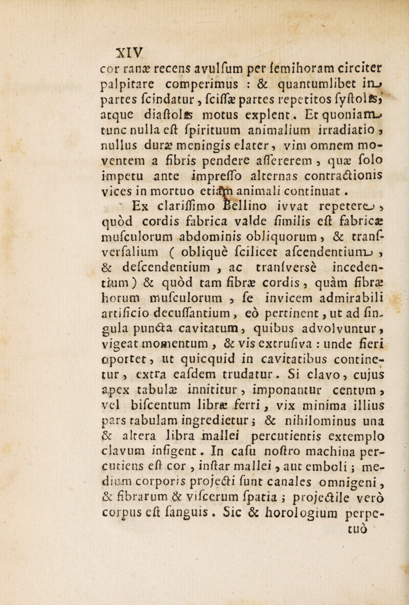 cor rana? recens avulfum per feraihoram circiter palpitare comperimus : & quantumlibet inu partes fcindatur, fcifta? partes repetitos fyiloies» atque diaftolfis motus explent . Et quoniam-* tunc nulla eft fpirituum animalium irradiatio , nullus dura? meningis elater, vim omnem mo- ventem a fibris pendere aftererem , qua? folo impetu ante imprefto alternas contradiioms vices in mortuo etidtn animali continuat. ' Ex clariflimo Bellino ivvat repetero , quod cordis fabrica valde fimilis eft fabricse mufculorum abdominis obliquorum, & tranf- verfalium ( oblique fcilicet afcendentiurru , & defcendentium , ac tranfverse inceden¬ tium) & quod tam fibra? cordis, quam fibra? horum mufculorum , fe invicem admirabili artificio decuftantium , eo pertinent, ut ad fin. gula pundta cavitatum, quibus advolvuntur, vigeat momentum , & vis extrufiva : unde fieri oportet, ut quicqtiid in cavitatibus contine¬ tur, extra eafdem trudatur. Si clavo, cujus apex tabula? innititur, imponantur centum, vel bifcentum libre ferri, vix minima illius pars tabulam ingredietur; & nihilominus una & altera libra mallei percudentis extemplo clavum infigent. In cafu noftro machina per¬ cutietis eft cor , inftar mallei , aut emboli; me¬ dium corporis projedli funt canales omnigeni, & fibrarum & vilcerum fpada ; projedlile vero corpus eft fanguis. Sic & horologium perpe¬ tuo