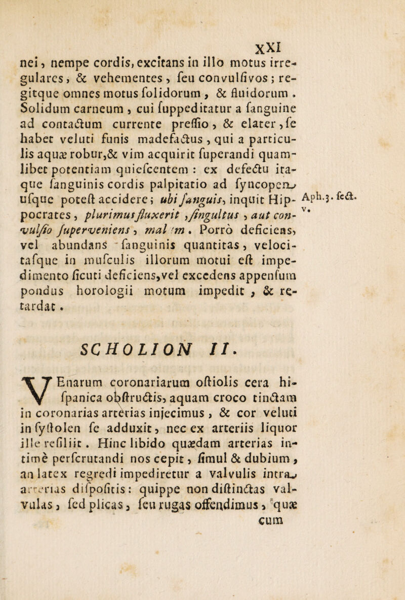 nei, nempe cordis, excitans in illo motus irre¬ gulares, & vehementes, feu convulfivos; re- gitque omnes motus folidorum , & fluidorum . Solidum carneum , cui fuppeditatur a fanguine ad contadum currente preffio, & elater, fe habet veluti funis madefa&us , qui a particu¬ lis aqua? robur,& vim acquirit fuperandi quam¬ libet potentiam quiefeentem : ex defe&u ita¬ que /anguinis cordis palpitatio ad fyncopenu ufque poteft accidere j ubi/anguis, inquit Hip- Aph.j.fcd. pocrates, plurimusfluxerit ,Jingultus , aut con- v* •vuljto /uperveniens , mal ?m . Porro deficiens, vel abundans rfanguinis quantitas, veloci- tafque in mufculis illorum motui eft impe¬ dimento ficuti deficiens,vel excedens appenfum pondus horologii motum impedit * & re¬ tardat * SCHOLION //. VEnarum coronariarum oftiolis cera hi- fpanica ol^ftru&is, aquam croco tin&ain in coronarias arterias injecimus > & cor veluti infyflolen fe adduxit, nec ex arteriis liquor ille refiliic. Hinc libido quasdam arterias in¬ time perferutandi nos cepit, /imul & dubium, an latex regredi impediretur a valvulis intras arterias difpofitis: quippe non diftin&as val¬ vulas 3 fcd plicas, feu rugas offendimus, quae cum