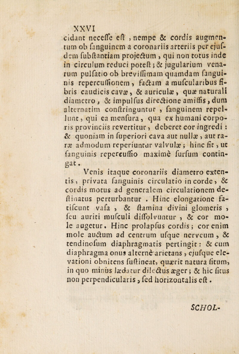 cidant necefle efl , nempe & cordis augmen¬ tum ob fanguinem a coronariis arteriis per ejuf- dsm fubftantiam projectum 5 qui non totus inde in circulum reduci poteft; & jugularium vena¬ rum puifatioob breviflimam quamdam (angui¬ nis repercuifionem j faitam a mufcuianbus fi¬ bris caudicis cava? 5 & auriculae, qute naturali diametro , & impulfus directione amiffis, dum alternatim confringuntur , fanguinem repel¬ lunt, qui ea menfura, qua ex humani corpo¬ ris provinciis revertitur , deberet cor ingredi: & quoniam in fuperiori cava aut nullte , aut ra¬ ra admodum reperiuntur valvula?; hinc fit, ut fanguinis repereuflio maxime furfum contin¬ ge- Venis itaque coronariis diametro exten¬ tis, privata fanguinis circulatio in corde, St cordis motus ad generalem circulationem de¬ limatus perturbantur . Hinc elongatione fa- tifeunt vafa 5 & flamina divini glomeris > feu auriti mufculi diffolvuntur , & cor mo¬ le augetur. Hinc prolapius cordis; cor enim mole anitum ad centrum ufque nerveum , & tendinofum diaphragmatis pertingit: & cum diaphragma onus alterne arietans, ejufque ele¬ vationi obnitens fufineat, quterit natura fitum, in quo minus Itedatur dileiius aeger; & hic ficus non perpendicularis, fed horizontalis efl. SCHOL-