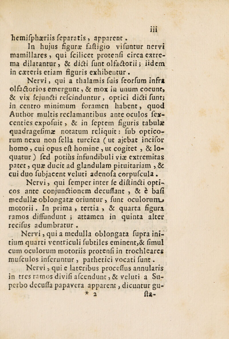 bemifphteriis feparatis , apparent. In hujus figura? faftigio vifuntur nervi mamillares ? qui fcilicet protenfi circa extre¬ ma dilatantur, & didi funt olfadorii; iidctn in catteris etiam figuris exhibentur. Nervi, qui a thalamis fuis feorfum infra olfadorios emergunt, & mox in unum coeunt, & vix fejundi refeinduntur, optici didi funt; in centro minimum foramen habent, quod Author multis reclamantibus ante oculos fex- centies expofuit, & in feptem figuris tabulae quadragefimas notatum reliquit: fub optico¬ rum nexu non fella turcica ( ut ajebat incilor homo, cui opus efl: homine , ut cogitet , & lo¬ quatur) fed potius infundibuli viae extremitas patet, quae ducit ad glandulam pituitariam , & cui duo fubjaeent veluti adenofa corpufcula. Nervi, qui femper inter /e diftindi opti¬ cos ante conjundionem decufiant , & e bali medulla oblongatae oriuntur, funt oculorurru motorii. In prima , tertia , & quarta figura ramos diffundunt ; attamen in quinta alter recifus adumbratur . Nervi, qui a medulla oblongata fupra ini¬ tium quarti ventriculi fubtiles eminent,& fimul cum oculorum motoriis protenfi in trochleares mufculos inferuntur, pathetici vocati funt. Nervi, qui c lateribus procefius annularis in tres ramos divifi afcendunc, & veluti a Su¬ perbo decufla papavera apparent, dicuntur gu- * 2 fia-