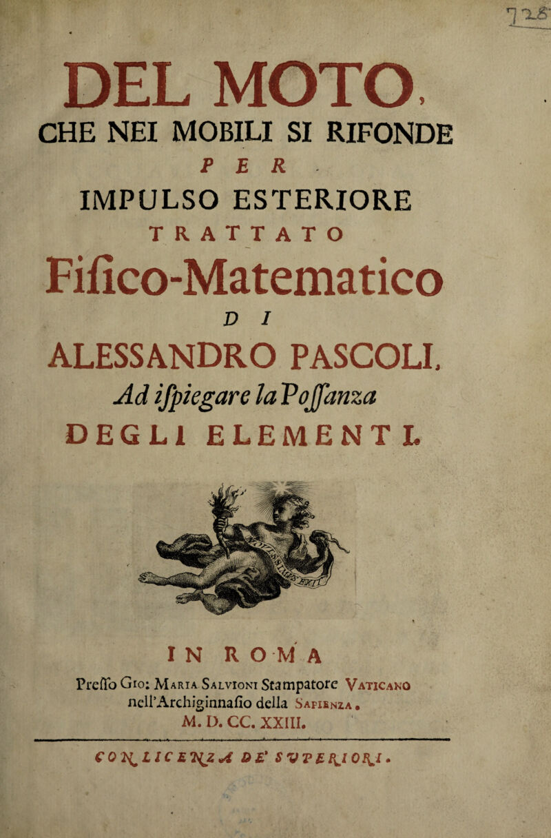 DEL MOTO CHE NEI MOBILI SI RIFONDE PER IMPULSO ESTERIORE TRATTATO Fifico-Matematico D i ALESSANDRO PASCOLI, Ad ifpiegare la Pojfanza DEGLI ELEMENTL IN ROMA Preftb Gio: Maria Salvioni Stampatore Vaticano neH’Archiginnafio della Safienia . M. D. CC. XXIII. COI^lIC £7yjZ«£ DE* S VTEB^l 0^,1.