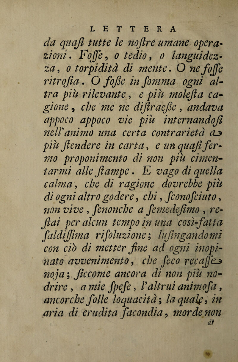 da quajl tutte le nojlre umane opera¬ zioni . FoJJe, o tedio, o languidez¬ za , o torpidità di mente. O nefoffe ritrojìa. O fofie in fomma ogni al¬ tra più rilevante, e più ?nolefia ca¬ gione , che me ne diflraefie, andava appoco appoco vie più internandojl nelìanimo una certa contrarietà aj> più Jìendere in carta, e un quaji fer¬ mo proponimento di non più cimen¬ tarmi alle Jìampe. E vago di quella calma, che di ragione dovrebbe più di ogni altro godere, chi, fconofciuto, non vive, fenonche a femedefimo, re- fai per alcun tempo in una cosi-fatta faldifima rifoluzione ; lufingandomi con ciò di metter fine ad ogni inopi¬ nato avvenimento, che /£C0 recafikj> noia ; Jìccome ancora di non più no• drire , fpefe, V altrui animo fa, ancorché folle loquacità ; la qual#, in aria di erudita facondia, morde non dì