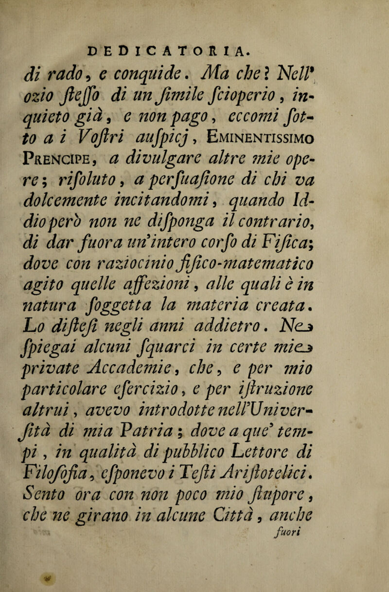 di rado, e conquide. Ma che ì Nell* ozio Jleffo di un Jìmile fcioperio, in¬ quieto già j e non pago, eccomi fit¬ to a i Vojlri aufpicj, Eminentissimo Prencipe, a divulgare altre mie ope¬ re ; rifilato, a perfuafione di chi va dolcemente incitandomi, quando Id¬ dio però non ne difponga il contrario, di dar fuor a un intero cor fi di Fijica; dove con raziocinio jìjìco-m atematico agito quelle affezioni, alle quali è in natura figgetta la materia creata. Lo dijleji negli anni addietro. Nc^ fpiegai alcuni fquarci in certe miejt private Accademie, che, e per mio particolare efircizio, e per iftruzione altrui, avevo introdotteneirUniver- Jìtà di mia Vatria ; dove a que5 tem¬ pi , in qualità di pubblico Lettore di Fìlojbfia, efponevo i Tejli Arijìotelici. Sento ora con non poco mio jlm'porc, che ne girano in alcune Città, anche