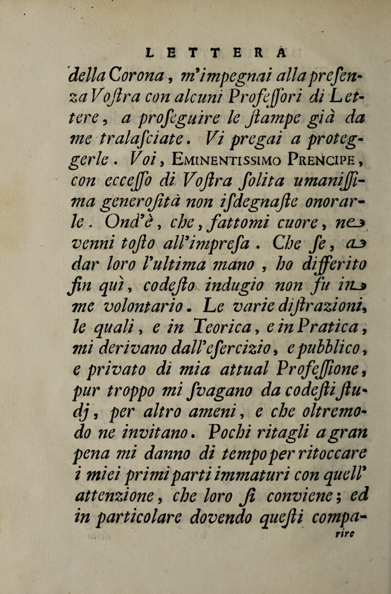 della Corona, ni impegnai alla presen¬ za Vojlra con alcuni Prof efori di Let¬ tere , a profeguire le jìampe già da me tralafciate. Vi pregai a proteg¬ gerle . Voi, Eminentissimo Prencipe , con ecceffo di Vojlra Jolita umaniffi- ma generofità non ifdegnajle onorar¬ le . Qnd*è, che, fattomi cuore, nes venni tofto all’imprefa . Che fe, oj* dar loro Vultima mano , ho differito fin qui, codefio indugio non fu iru» me volontario. Le varie dijìrazionu le quali, e in Teorica, e in Pratica, mi derivano dall'efercizio, e pubblico-, e privato di mia attuai Profeffone, pur troppo mi /vagano da codefiiJìu- dj, per altro ameni, e che oliremo- do ne invitano. Pochi ritagli a gran pena mi danno di tempo per ritoccare i miei primi parti immaturi con quell* attenzione, che loro fi conviene ; ed in particolare dovendo quefii compa- rire