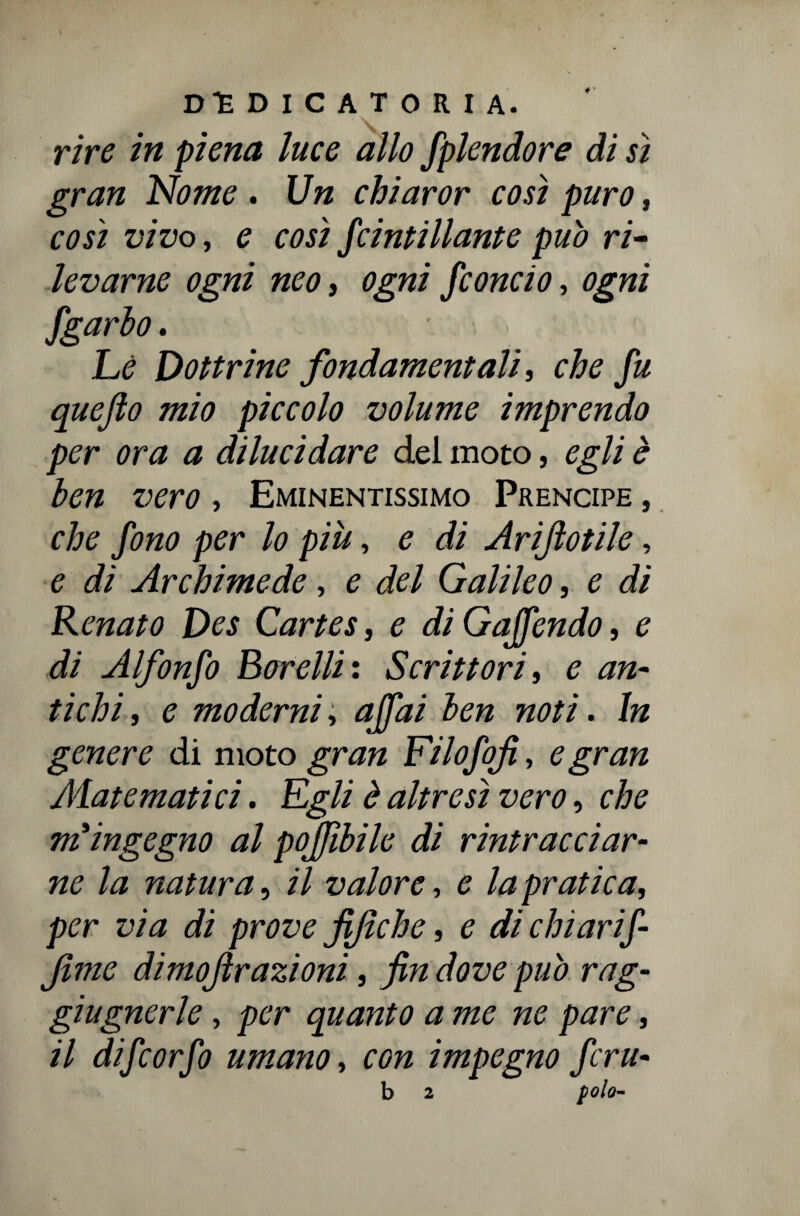 rire in piena luce allo fplendore di sì gran Nome . Un chiaror così puro, così vivo, e così Scintillante pub ri¬ levarne ogni neo, ogni fiondo, ogni fgarbo. Le Dottrine fondamentali, che fu quefto mio piccolo volume imprendo per ora a dilucidare del moto, egli è ben vero , Eminentissimo Prencipe , che fino per lo più, e di Arijìotile, e di Archimede, e del Galileo, e di Renato Des Cartes, e di Goffendo, e di Alfonfi Borelli: Scrittori, e an¬ tichi, e moderni, affai ben noti. In genere di moto gran Filofifi, e gran /Matematici. Egli è altresì vero, che miingegno al poffibile di rintracciar¬ ne la natura, il valore, e la pratica, per via di prove fijiche, e di chi arif- Jìme dimojìrazioni, fin dove pub rag- giugnerle, per quanto a me ne pare, il di fi or fi umano, con impegno firn- b 2 polo-