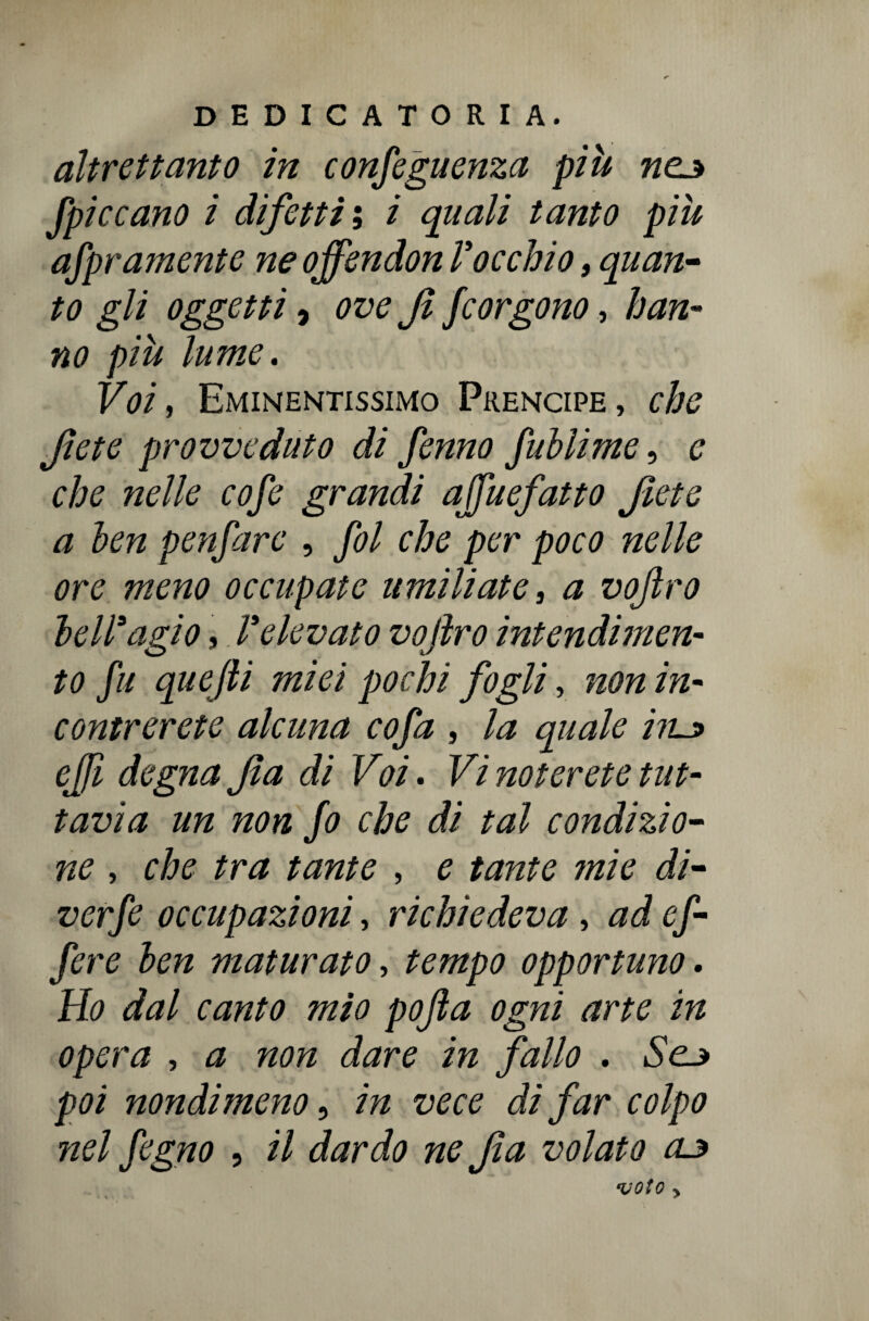 altrettanto in conseguenza più «ej Spiccano i difetti ; i quali tanto più aspramente ne offendon l’occhio, quan¬ to gli oggetti ) ove Jì Scorgono, han¬ no più lume. Voi, Eminentissimo Prencipe, che Jìete provveduto di Senno Sublime, e che nelle cofe grandi ajfuefatto fete a ben pelare , fol che per poco nelle ore meno occupate umiliate, a vojlro bell’agio, l’elevato vofiro intendimen¬ to Sa quejli miei pochi fogli, non in¬ contrerete alcuna cofa , la quale iru> efi degna fa di Voi. Vi noterete tut¬ tavia un non So che di tal condizio¬ ne , che tra tante , e tante ?nie di- verSe occupazioni, richiedeva, ad cf- Sere ben maturato, tempo opportuno. Ho dal canto mio pofta ogni arte in opera , a non dare in fallo . Sc3 poi nondimeno, in vece di far colpo nel fegno , il dardo ne fa volato 03 voto > • \