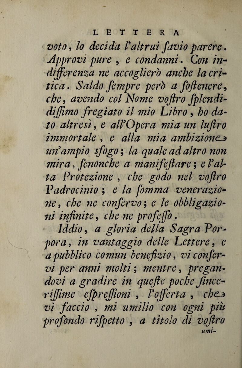 * voto, lo decida Valtrui favio parere. Approvi pure , e condanni. Con in- differenza ne accoglierò anche la cri¬ tica . Saldo fempre però a foftenere, che, avendo col Nome vojìro fplendi- dijjìmo fregiato il mio Libro , #0 £0 altresì, 0 all’Opera mia un lufiro immortale , 0 #/Az tt2/<2 ambizione.j> un ampio sfogo ; Az ^0^/0 zz<i <?/Zr0 7/072 ttz/V/z, fenonche a manifeftare ; 0 f #/- Protezione , che godo nel vofro Vadrocinio ; 0 Az Comma venerazio¬ ne, che ne confervo; e le obbligazio¬ ni infinite, che ne profeffo, Iddio, <z gloria della Sagra Por¬ pora, /72 vantaggio delle Lettere, e a pubblico comun benefizio, vi confer¬ vi per anni molti ; mentre, pregan¬ dovi a gradire in quefte poche Jince- riffme efpreffioni , l’offerta , chcj vi faccio , 7722 umilio con ogni più profondo rifpetto , a titolo di vojìro uriti-