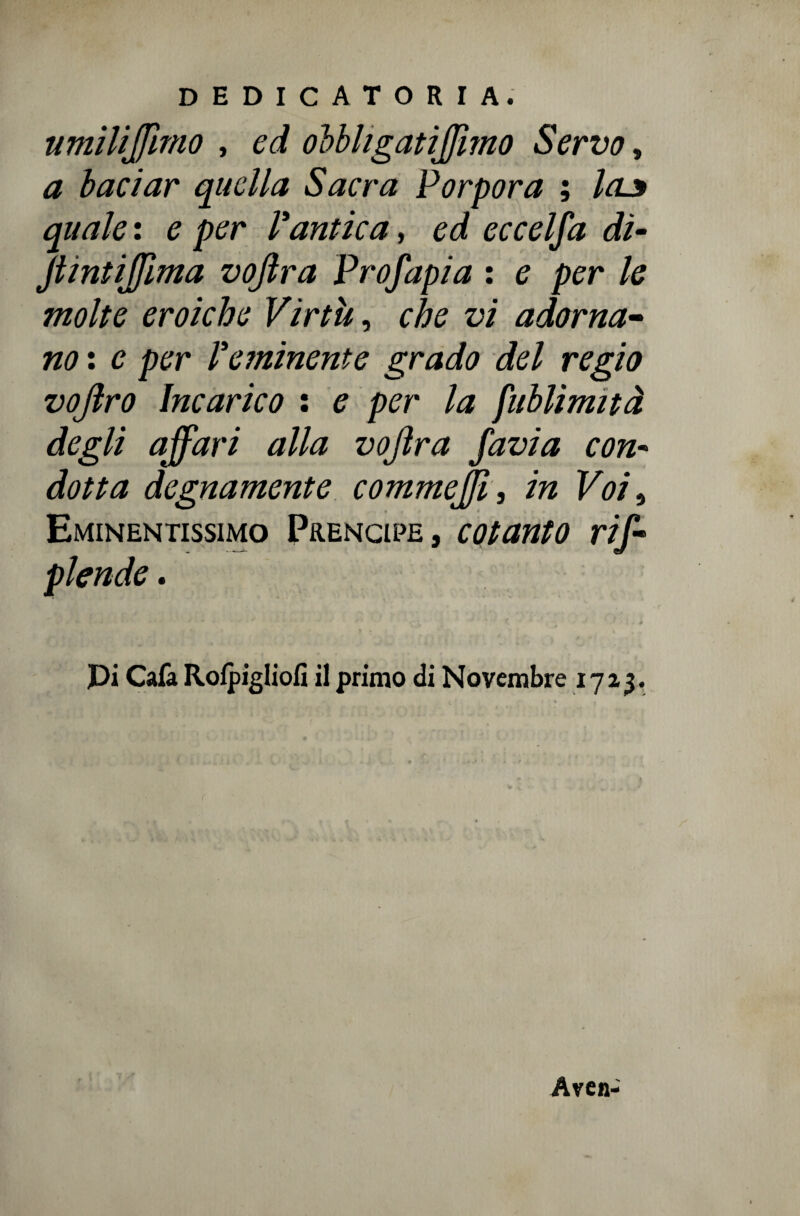 nmilijjimo , ed obbhgatiffimo Servo, a baciar quella Sacra Porpora ; la.3 quale : e per Vantica, ed eccelfa di- Jtiniiflìma vojlra Prof api a : e per le molte eroiche Virtù, che vi adorna¬ no : c per Veminente grado del regio vofiro Incarico : e per la fublìmità degli affari alla vojìra favia con- dotta degnamente commejjì , in Voi 9 Eminentissimo Prencipe, cotanto rif- plende. pi Cafa Rofpigliofi il primo di Novembre 1723. Aven-