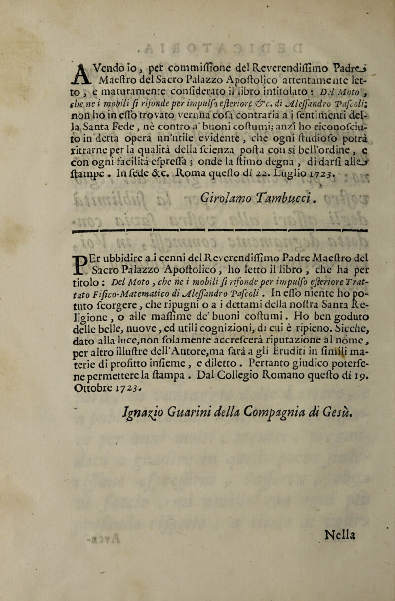 Avendolo, per commiffione delReverendiftimo Padro Maeftro del Sacro Palazzo Apoftolico attentamente let¬ to , e maturamente confiderato il libro intitolato : Dd Moto , che ne i mobili fi rifonde per impulfo e fieri ore &c. di Mleffandrò Tafe olii non ho in efiò trovato veruna cofa contraria a i Tenti menti del¬ la Santa Fede, nè contro a’ buoni coftumi, anzi ho riconofciu- to in detta opera un’utile evidente, che ogni ftudìofo potrà ritrarne per la qualità della feienza polla con sì bellordine, e con ogni facilità efprefla ; onde la ftimo degna , di darli alk-* ftampe • In fede &(:• Roma quello dì 22. Luglio 1723. Girolamo Tambucci. PEr ubbidire a i cenni delReverendiftlmo Padre Maeftro del Sacro Palazzo Apoftolico, ho letto il libro , che ha per titolo : Del Moto , che ne i mobili fi rifonde per impulfo efieriore Trat¬ tato Fi fico-Matematico di Mle/fandro Tafcoli. In eflo niente ho po¬ tuto feorgere, che ripugni o a i dettami della noftra Santa Re¬ ligione , o alle raaffime de5 buoni coftumi. Ho ben goduto delle belle, nuove, ed utili cognizioni, di cui è ripieno. Sicché, dato alla luce,non folamente accrefcerà riputazione al nome, per altro illuftre deIl5Autore,ma farà a gli Eruditi in Amili ma¬ terie di profitto infieme, e diletto . Pertanto giudico poterfe- ne permettere la ftampa . Dal Collegio Romano quello dì 19. Ottobre 1723, Ignazio Guaimi della Compagnia di Gesù. Nella