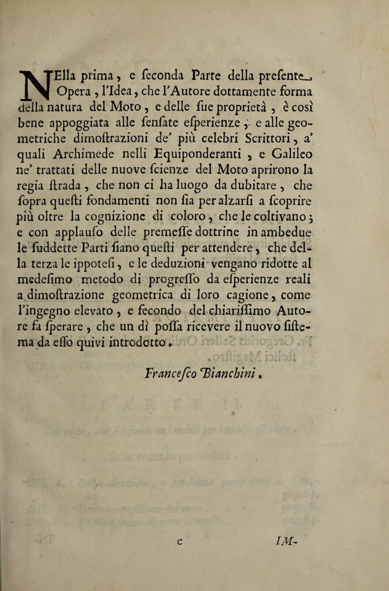 NElla prima, e feconda Parte della prefente.. Opera , l’Idea, che l’Autore dottamente forma della natura del Moto , e delle fue proprietà , è così bene appoggiata alle Peniate elperienze e alle geo¬ metriche dirnollrazioni de’ più celebri Scrittori, a’ quali Archimede nelli Equiponderanti , e Galileo ne’ trattati delle nuove fcienze del Moto aprirono la regia llrada , che non ci ha luogo da dubitare , che fopra quelli fondamenti non lìa per alzarli a fcoprire più oltre la cognizione di coloro, che le coltivano ; e con applaufo delle premeffe dottrine in ambedue le fuddette Parti liano quelli per attendere, che del¬ la terza le ippotelì, e le deduzioni vengano ridotte al medefimo metodo di progrelfo da elperienze reali a dimollrazione geometrica di loro cagione, come l’ingegno elevato , e fecondo del chiariffimo Auto¬ re fa Iperare , che un di poifa ricevere il nuovo lille- ma da elfo quivi introdotto, r * é » ■ * Frane e/co 'Bianchini.