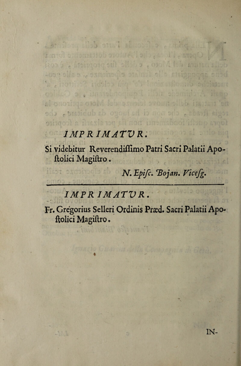 IMPRIMATUR. , w . «... * - Si videbitur Reverendiffimo Patri Sacri Palatii Apo- ftolici Magiftro. N. Epìjc. 'Bojan. Vicefg. IMPR ÌMATVR. « ' •' ' i ' „i ^ Fr. Grégorius Selleri Ordinis Prsd. Sacri Palatii Apo- ftolici Magiftro. ♦ IN-