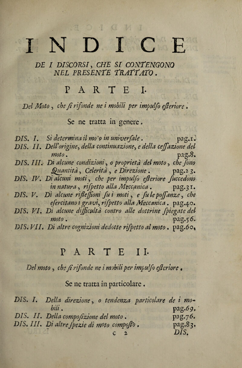 INDICE DE 1 DISCORSI, CHE SI CONTENGONO NEL PRESENTE TRATTATO. PARTE L Moto 5 che fi rifonde ne i mobili per impulfo ejleriore• Se ne tratta in genere. D/S, /. Si determina il mo 'o in univerfale. pa g. i Z DIS. //. Dell origine^ della continuazione> e della ceffiazione del moto. pag.8. DIS. ///. Di alcune condizioni 5 0 proprietà del moto ? che fono Quantità, Celerità 3 e Direzione. pag,2^. D/S. /F. Di alcuni moti 5 che per impulfo ejleriore fuccedono in natura 5 rifletto alla Meccanica. pag.3 r* D/S. F. Di alcune riflefiloni fui moti 5 0 fu le poffanze > che efercitano i gravi5 rifpetto alla Meccanica. pag.40. D/S. F/. Di alcune dijficultà contro alle dottrine fpiegate del ?noto. pag.56, D/S. F//. Di cognizioni dedotte rifpetto al moto. pag.óo» PARTE IL D<?/ W0/0 5 che f rifonde ne i mobili per impuf0 ejleriore « Se ne tratta in particolare. D/S. /. Della direzione 3 0 tendenza particolare de i mo~ bili. pag.69., ‘ D/S. //. Della compofzione del moto . pag.76. D/S, ///, D/ fpezie di moto compoflo , pag.83* c 2 D/S,