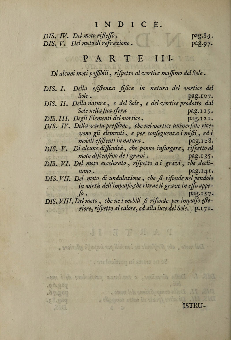 BIS. IV. Bel moto rifleffo. pag.89. BIS. V. Bel moto di refrazione. pag.97. PARTE IIL f V- *>**.*.»<. * i J t.* ' -*• Di alcuni moti poffibili 5 rifletto al vortice maffimo del Sole. I ■ i •  * V \ ^ 'i DIS. /. D<?//z efifienza fi fica in natura del vortice del Sole o ; pag. 107. D/S. IL Della natura, ^ dW Sole, e* tfW vortice prodotto dal Sole nellafua sfera pag. 11 y. D/S. IIL Degli Elementi del vortice. pag. 121. D/S. /F. Dé’//^ varia pr e filone y che nel vortice unìverfale rice¬ vono gli elementi y e per confeguenza i mifii 5 ed i mobili efifienti in natura * pa g. 12 8. D/S. V* Di alcune dijficultd 5 che pomo infurgere 5 rifpetto al moto difcenfivo de igravi. pag. 13 y. D/S. VL Del moto accelerato 5 rifpetto a i gravi > che decli¬ nano . pag.141. D/S. VII. Del moto di undulazxone, che fi rifonde nel pendolo in virtù dellimpulfoyche ritrae il grave in ejfaappe- ■ fo. _ pag.157* BIS. Vili. Bel moto, che ne i mobili fi rifonde per impulfo efte- riore-i rifpetto al calore, ed alla luce del Sole. p. 171. ISTRU-