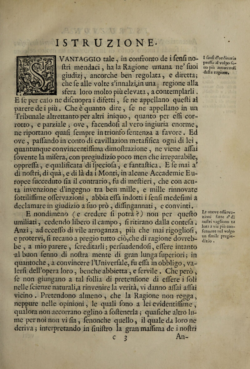 VANTAGGIO tale, in confronto de i fenfi lio¬ fili mendaci, ha la Ragione umana neJ Tuoi giudizj, ancorché ben regolata, e diretta; che fe alle volte s’innalzyn una regione alla sfera loro molto più elevata, a contemplarli » E fe per caio ne difcuopra i difetti, fe ne appellano quelli al parere de i più. Che è quanto dire , fe ne appellano in un Tribunale altrettanto per altri iniquo, quanto per elfi cor¬ rotto, e parziale ; ove, facendoli al vero ingiuria enorme, ne riportano quafi fempre in trionfo fe utenza a favore. Ed ove , palfando in conto di cavillazion metafilica ogni di lei, quantunque convincentiffima dimoftrazione , ne viene affai fovente la mifera, con pregiudizio poco itlen che irreparabile, oppreffa, c qualificata di fperiofa, e fantaflica. E fe mai a’ dì noflri, di quà, e di là da i Monti, in alcune Accademie Eu¬ ropee fucceduto fia il contrario, fu di meftieri, che con acu¬ ta invenzione d’ingegno tra ben mille, e mille rinnovate fottiliflìme offervazioni, abbia effa indotti i fenfi medefimi a declamare in giudizio a fuo prò , diffingannati, e convinti. E nondimeno ( e credere fi potrà ? ) non per quello umiliati, cedendo libero il campo, fi ritirano dalla contefa . Anzi, ad ecceffo di vile arroganza, più che mai rigoglio!!, e protervi, fi recano a pregio tutto ciò,che di ragione dovreb¬ be , a mio parere , Ereditarli; pervadendoli, effere intanto •al buon fenno di noflra mente di gran lunga fuperiori ; in quantoche, a convincere l’Univerfale, fu effi in obbligo, va¬ lerli dell’opera loro, benché abbietta , e fervile . Che però , fe non giungano a tal follia di pretenfione di effere i foli nelle feienze naturalità rinvenire la verità, vi danno affai affai vicino . Pretendono almeno , che la Ragione non regga ^ neppure nelle opinioni, le quali fono a lei evidentissime, qualora non accorrano eglino a foftenerla ; quafiche altro lu¬ me per noi non vi fia, limonelle quello, il quale da loro ne deriva ; interpretando in finillro la gran maffima de i nollri c 3 An- I fenfi d*ordmario prefio al volga) fo¬ no più autorevoli delia ragione. Le nuove ofièrva- iioni fatte a* dì Jioftri vagliono t.i lora a vie più con¬ fermare nel volpo un fimile pregiti- diiio .