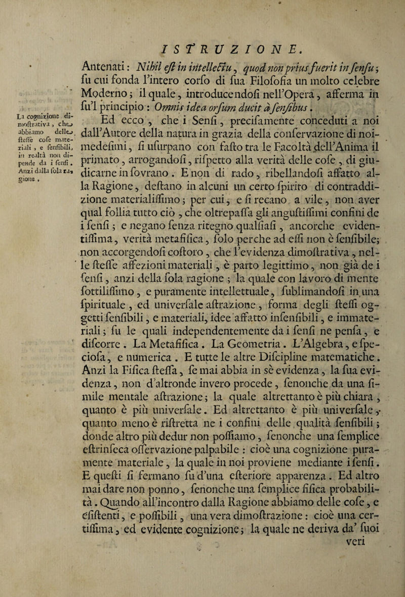 c ISTRUZIONE. Antenati : Nìbil ejl in intellefiu , quod nonpriusfuerit infenfu ; fu cui fonda finterò corfo di fua Filofofìa un molto celebre Moderno; il quale 5 introduce ndofì nell'Opera, afferma in fui principio : Ornnis idea orfum ducit àfenjìbus. n!oS^1£cho Ed ecco , che i Senfi, precifamente conceduti a noi ftefitTofe mIte-' dall'Autore della natura in grazia della confervazione di noi- xiali j e fenfìbilij medefimi, fi ufurpano con fafto tra le Facoltà dell'Anima il pènde1 da i°rènfi‘: primato, arrogandofi, rifpetto alla verità delle cofe , di gìu- Ami dalia foia ra, dicarne in fovrano. E non di rado, ribellandoli affatto al- la Ragione , dettano in alcuni un certo fpirito di contraddi¬ zione materialiffimo ; per cui, e fi recano a vile , non aver qual follia tutto ciò , che oltrepaffa gli angufriffimi confini de i fenfi ; e negano fenza ritegno qualfiafi , ancorché eviden- tiflima, verità metafilica, lblo perche ad elfi non è fenfibile; non accorgendoli cottolo, che Fevidenza dimoltrativa, nel- ' le tteffe affezioni materiali, è parto legittimo, non già de i fenfi, anzi della fola ragione ; la quale con lavoro di mente fottiliffimo, e puramente intellettuale, fublimandofi in una fpirituale , ed univerfale attrazione , forma degli tteffi og¬ getti fenfibili, e materiali, idee affatto infallibili, e immate¬ riali ; fu le quali independentemente da i fenfi ne penfa, e difcorre . La Metafilica . La Geometria. L'Algebra, e fpe- ciofa, e numerica . E tutte le altre Difcipline matematiche. Anzi la Fifica fteffa, fe mai abbia in sè evidenza, la fua evi¬ denza , non d'altronde invero procede, fenonche da una li¬ mile mentale attrazione ; la quale altrettanto è più chiara , quanto è più univerfale. Ed altrettanto è più univerfale ,* quanto meno è riltretta ne i confini delle qualità fallibili ; donde altro più dedur non poffiamo, fenonche una femplice eftrinfeca otfervazione palpabile : cioè una cognizione pura¬ mente materiale, la quale in noi proviene mediante i fenfi. E quetti fi fermano fu d'una citeriore apparenza . Ed altro mai dare non ponno, fenonche una femplice fifica probabili¬ tà . Quando all’incontro dalla Ragione abbiamo delle cofe, e diftenti, e potlibili, una vera dimottrazione : cioè una cer- tiffima j ed evidente cognizione; la quale ne deriva da' tuoi veri