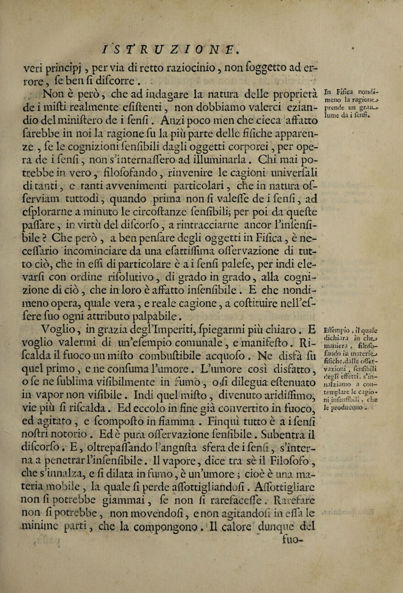 veri principi , per via di retto raziocinio , non (oggetto ad er¬ rore , fé ben fi difcorre . ; Non è però, che ad indagare la natura delle proprietà de i mifti realmente efiftenti , non dobbiamo valerci ezian¬ dio delminiftero de i fenfi . Anzi poco men che cieca affatto farebbe in noi la ragione fu la più parte delle finche apparen¬ ze , fe le cognizioni fenfibili dagli oggetti corporei, per ope¬ ra de i fenfi, non s mternaffero ad illuminarla. Chi mai po¬ trebbe in vero, filofofando , rinvenire le cagióni univerfali di tanti , e tanti avvenimenti particolari, che in natura of¬ fendali! tuttodì, quando prima non fi valeffe de i fenfi, ad efplorarne a minuto le circoltanze fenfibili; per poi da quelle paffare, in virtù del difcorfo, a rintracciarne ancor rmfenfi- bile ? Che però , a ben penfare degli oggetti in Fifica, è ne- ceflario incominciare da una efattiflima olìervazione di tut¬ to ciò, che in efii di particolare è a i fenfi palefe, per indi ele¬ varli con ordine rifolutivo, di grado in grado, alla cogni¬ zione di ciò, che in loro è affatto infenfibile . E che nondi¬ meno opera, quale vera, e reale cagione, a collituire nell7ef- fere fuo ogni attributo palpabile. Voglio, in grazia degflmperiti, fpiegarmi più chiaro. E voglio valermi di un’efempio comunale, e manifello. Ri- fcalda il fuoco un mifto combuftibile acquofo . - Ne disfa fu quel primo, e ne confuma rumore. L’umore così disfatto, o fe ne fublima vifibilmente in fumo , ofi dilegua ellenuato in vapor non vifibile. Indi quel/milto, divenuto aridilfimo, vie più fi rifcalda. Ed eccolo in fine già convertito in fuoco, ed agitato, e fcompofto in fiamma . Finquì tutto è ai fenfi nollri notorio . Ed è pura ofiervazione fenfibile. Subentra il difcorfo 4 E, oltrepafiando Fangalla sfera de i fenfi, s’inter¬ na a penetrarl’infenfibile. 11 vapore, dice tra sè il Filofofo , che s’innalza, e fi dilata in fumo, è un’umore ; cioè è una ma¬ teria mobile , la quale fi perde alfottigliandofi . Aflòttigliare non fi potrebbe giammai, fe non fi rarefaceli •* Rarefare non fi potrebbe, non movendoli, e non agitandoli in ella le minime parti, che la compongono. Il calore dunque del In Fifica nondi¬ meno la ragione^» prende un gr.ui_> lume da i fenfi» Esèmpio , il quale dichiara in chej maniera , filofo¬ fando in materie-» fifiche,dalle ofi«r- vazionì , fenfibili degli effetti, s’in¬ nalziamo a con¬ templare le cagio¬ ni hifenfibili, che le producono »