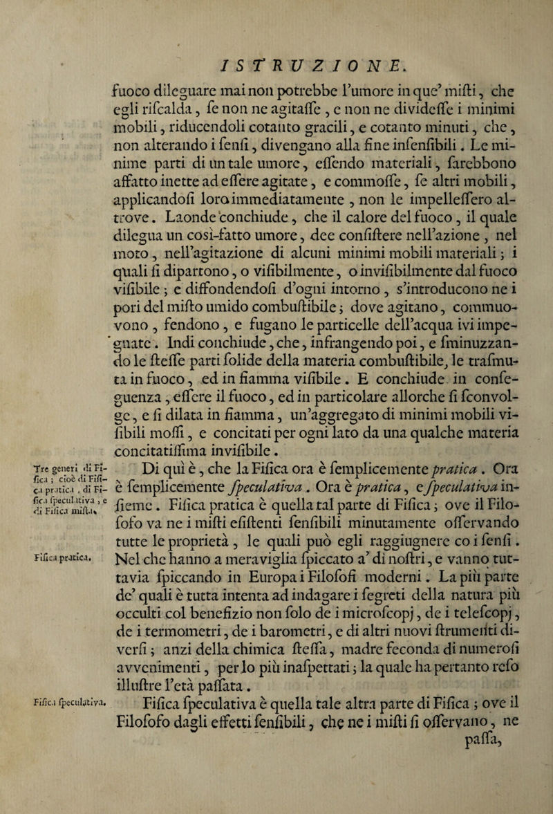 Tre generi «li Fi¬ sica ; cioèdiFifì- ca pratica , di Fi- {ìca fpeculativa 5 e di Fi ile vi miftu Fifica pratica. Fifica fpeculativa. ISTRUZIONE. fuoco dileguare mai non potrebbe Tumore in que’ mifti, che egli rifcalda , fe non ne agitaffe , e non ne dividere i minimi mobili, riducendoli cotanto gracili, e cotanto minuti, che, non alterando i fenfi, divengano alla fine infenfibili. Le mi¬ nime parti di un tale umore, effondo materiali, farebbono affatto inette ad effere agitate, e commoffe, fe altri mobili, applicando fi loro immediatamente , non le impelleffero al¬ trove. Laonde conchiude, che il calore del fuoco, il quale dilegua un cosi-fatto umore, dee confiftere nelTazione , nel moto, nell’agitazione di alcuni minimi mobili materiali ; i quali li dipartono, o vifibilmente, o invifibilmente dal fuoco vifibile ; e diffondendoli d’ogni intorno , s’introducono ne i pori del mirto umido comburtibile ; dove agitano, commuo¬ vono , fendono, e fugano le particelle delTacqua ivi impe- ’ gnate. Indi conchiude, che, infrangendo poi, e {minuzzan¬ do le fteffe parti folide della materia comburtibile, le trafmu- ta in fuoco, ed in fiamma vifibile . E conchiude in confe- guenza, effere il fuoco, ed in particolare allorché fi fconvol- gc, e fi dilata in fiamma, un’aggregato di minimi mobili vi¬ abili molfi, e concitati per ogni lato da una qualche materia concitatilfima invifibile. Di qui è, che la Fifica ora è femplicemente pratica . Ora è femplicemente fpeculativa. Ora è pratica, e fpeculativa in- fieme. Fifica pratica è quella tal parte di Fifica ; ove il Filo- fofo va ne i mifti efiftenti fenfibili minutamente offervando tutte le proprietà , le quali può egli raggiugnere coi fenfi . Nel clic hanno a meraviglia fpiccato a’ dì noftri, e vanno tut¬ tavia fpiccando in Europa i Filofofi moderni. La più parte de’quali è tutta intenta ad indagare i fegreti della natura più occulti col benefizio non folo de i microfcopj, de i telefcopj, de i termometri, de i barometri, e di altri nuovi ftrumeiiti di- verfi; anzi della chimica ftefta, madre feconda di numerofì avvenimenti, per io più inafpettati ; la quale ha pertanto refo illuftre l’età paffuta. Fifica fpeculativa è quella tale altra parte di Fifica ; ove il