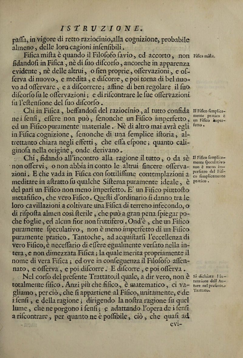 palla, in vigore di retto raziocinio,alla cognizione, probabile almeno, delle loro cagioni inienfibili. Fifica mifta è quando il Filofofo favio, ed accorto, non fidandoli in Fifica, nè di filo difcorfo, ancorché in apparenza evidente , nè delle altrui, o fien proprie, olfervazioni, e of- ferva di nuova, e medita, e difcorre, e poi torna di bel nuo¬ vo ad ofTervare, e a decorrere ; affine di ben regolare il fuo difcorfo fu le ofTervazioni ; e di rifcontrare le fue olfervazioni fu l’eltenfione del fuo difcorfo . Chi in Fifica, beffandoli del raziocinio, al tutto confida ne i fenfi, elfere non può, fenonche un Fifico imperfetto, ed un Fifico puramente materiale. Nè di altro mai avrà egli in Fifica cognizione, fenonche di una femplice iftoria, al¬ trettanto chiara negli effetti, che effa efpone ; quanto cali- ginofa nella origine, onde derivano,. Chi, fidando all’incontro alla ragione il tutto, o da sè non offervi, o non abbia in conto le altrui fincere offerva- zioni. E che vada in Fifica con fottiliffime contemplazioni a meditare in attratto fu qualche Siftema puramente ideale, è del pari un Fifico noumeno imperfetto. E; un Fifico piuttofto metafilico, che vero Fifico. Quelli d’ordinario fi danno tra le loro cavillazoni a coltivare una Fifica di terreno infecondo, o di rifpofla almen cosìfterile, che può a gran pena fpiegar po¬ che foglie, ed alcun fior non fruttifero. Qnd’è , che un Fifico puramente fpeculativo, non è meno imperfetto di un Fifica puramente pratico.. Tantoché, ad acquillarfi l’eccellenza di vero Fifico, è neceffario di elfere egualmente verlato nella in¬ tera , e non dimezzata Fifica ; la quale merita propriamente il nome di vera Fifica ; ed ove in confeguenzail Filofofo alfen- nato, e olferva, e poi difcorre. E difcorre, e poi otterva Nel corfo del prefente Trattatoci quale, a dir vero, non è totalmente fifico. Anzi piu che fifico, è matematico, ci va¬ gliamo , per ciò, che fi appartiene al Fifico, unitamente, c de i lenii, e della ragione ; dirigendo lanolina ragione fu quel lume, che ne porgono i fenfi ; e adattando l’opera de i fenfi a rifcontrare, per quanto ne è polìibile, ciò, che quali ad Fifica nùfia. II Fifico /emplice- mente pratico è un Fifico ianper- fetto • II Fifico femplice- mente fpeculttivo- non è meno im¬ perfetto del Fin¬ eo fempliccmente- pratico , Sr dichiara I in¬ tensione dell Au¬ tore nel prefente_> Trattato»