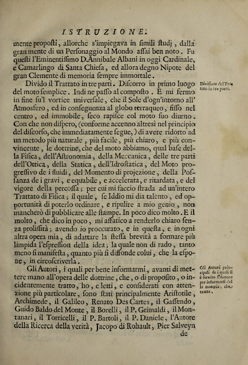 mente proporti , allorché s’impiegava in fimili ftudj , dalla gran mente di un Perfonaggio al Mondo affai ben noto . Fu quelli l’Eminentiffimo D.Annibale Albani in oggi Cardinale, e Camarlingo di Santa Chiefa, ed allora degno Nipote del gran Clemente di memoria Tempre immortale. Divido il Trattato in tre parti • Difcorro in primo luogo del moto feinplice. Indi ne paffo al comporto . E mi fermo in fine fui vortice univerfale, che il Sole d’ogn’intorno all’ Atmosfero, ed in confeguenza al globo terraqueo, fiffo nel centro, ed immobile, feco rapifce col moto fuo diurno. Con che non difpero, (conforme accenno altresì nel principia del difcorfo, che immediatamente fegue, ) di avere ridotto ad un metodo più naturale , più facile, più chiaro, e più con¬ vincente , le dottrine, che del moto abbiamo, qual bafe del¬ la Fifica, dell’Aftronomia, della Meccanica, delle tre parti dell’Ottica, della Statica, dellldroftatica, del Moto pro- greifivo de i fluidi, del Momento di proiezione, della Pof- fanza de i gravi, e equabile, e accelerata* e ritardata, e del vigore della percoffa ; per cui mi faccio ftrada ad un’intero Trattato di Fifica; il quale, fe Iddio mi dia talento, ed op¬ portunità di poterlo ordinare, e ripulire a mio genio., non mancherò di pubblicare alle ftampe. In poco dico molto. E il molto, che dico in poco, mi affatico a renderlo chiaro fen- zaproliffità; avendo io proccurato, e in quella, e in ogni altra opera mia, di adattare la fteffa brevità a formare più limpida l’efpreflion della idea ; la quale non di rado, tanto meno fi manifefta, quanto più fi diffonde colui, che la efpo- ne 3 in circofcriverla. Gli Autori, i quali per bene informarmi, avanti di met¬ tere mano all’opera delle dottrine, che, o di propofito, o in¬ cidentemente tratto,Eo, eletti, e confiderati con atten¬ zione più particolare, fono flati principalmente Ariftotile, Archimede, il Galileo, Renato Des Cartes, il Gaffendo, Guido Baldo del Monte, il Borelii, il P. Grimaldi, il Mon¬ tanari, il Torricelli, il P.Battoli, il P.Daniele, l’Autore della Ricerca della verità, Jacopo di Rohault, Pier Salveyn de Divìsone delTrat tato in tre parti. Gli Autori prin¬ cipali de i quali li è fervito l’Autore per informarli del la materia, cho tratta .