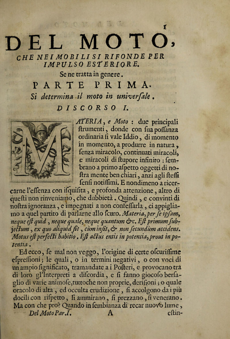 del moto. CHE NEI MORI LI SI RIFONDE PER IMPULSO ESTERIORE. Se ne tratta in genere. PARTE PRIMA. Si determina il moto in uni'verfah. DISCORSO I. ATERIA 5 e Moto : due principali finimenti , donde con fua portanza ordinaria fi vale Iddio , di momento in momento, a produrre in natura y fenza miracolo, continuati miracoli, c miracoli di ftupore infinito : fem- brano a primo afpetto oggetti di no- ftra mente ben chiari, anzi agli ftefli fenfi notiflimi. E nondimeno a ricer¬ carne Fetenza con ifquifita, e profonda attenzione, altro di quelli non rinveniamo, che dubbietà. Quindi, e convinti di noftra ignoranza, e impegnati a non confortarla , ci appiglia¬ ndo a quel partito di parlarne allo fcuro. Materia^ per fe ipfam^ neque ejl quid, neque quale, neque quantum &c. EJl primum fub- jeflum, ex quo aliquidfit, curri infit, ò* non fecundùm accidens. Motus ejlperfetti habitio • EJl alias entis in potentiay prout in po¬ tenza • Ed ecco, fe mal non veggo, l’origine di certe ofcuriflime efpreffioni ; le quali, o in termini negativi, o con voci di un ampio lignificato, tramandate a i Pofteri, e provocano tra di loro gl’interpreti a difcordia, e fi fanno giocofo berfa- glio di varie animofe,tuttoché non proprie, derilioni ; o quale oracolo di alta , ed occulta erudizione , fi accolgono da i più docili con rifpetto, fi ammirano, fi prezzano, fi venerano. Ma con che prò? Quando infembianzadi recar nwoVo lume, Del Moto Par A ertili-