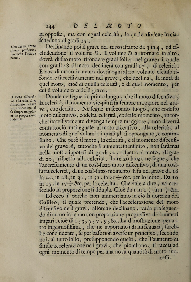 Non dee nel terzo Utente perderne-» fenonche l’ottava parte . Il moto difcenfi- vo, e la celerità, o il moineto nel gra ve, che declina , lì fa Tempre maggio¬ re in proporzione fuddu} la. J *44 DEL Moro ni oppofte, ma con egual celerità ; la quale diviene in cia- fcheduno di gradi 15 . Declinando poi il grave nel terzo iftante da 3 in 4 5 ed ef- cludendone il volume D . Il volume D a ritornare in alto, dovrà di Tuo moto rifondere gradi foli 4 \ nel grave ; il quale con gradi 2 8 di moto declinerà con gradi 1 q— di celerità . E così di mano in mano dovrà ogni altro volume efclufo ri¬ fondere fucceflivamente nel grave , che declina 5 la metà di quel moto 5 cioè di quella celerità 5 o di quel momento 5 per cui il volume eccede il grave . Donde ne fegue in primo luogo 5 che il moto difcenfivo , la celerità, il momento vie-più fi fa fempre maggiore nel gra¬ ve 3 che declina . Ne fegue in fecondo luogo, che codefto moto difcenfivo, codefta celerità, codefto momento , ancor¬ ché fuccefiìvamente divenga fempre maggiore , non diverrà contuttociò mai eguale al moto afcenfìvo , alla celerità, al momento di que’ volumi ; i quali gli fi oppongano, e contra¬ ttano . Che però il moto, la celerità, e il momento difcenfi¬ vo del grave A, tuttoché fi aumenti in infinito , non farà mai nella noftraippotefi di gradi 32 , rifpetto al moto ; digra¬ di 20 3 rifpetto alla celerità . In terzo luogo ne fegue , che Faccrefcimento di un cosi-fatto moto difcenfivo, di una cosi- fatta celerità, di un cosi-fatto momento fi fa nel grave da 16 in 24, in 28 3 in 30, in 31 ,in 31~ &c. per lo moto. Da io in 15 3 in 1 j~ &c. per la celerità. Che vale a dire 5 va cre¬ dendo in proporzione fuddupla. Cioè da 1 in i-~5in 1 ~ &c. Ed ecco il perche non ammettiamo in ciò la dottrina del Galileo ; il quale pretende 5 che l’accelerazione del moto difcenfivo ne i gravi 3 allorché declinano 5 vada profeguen- do di mano in mano con proporzione progrediva de i numeri impari ; cioè di 15 3 ? 5 5 7 5 9 5 &c. La dimoftrazione per al¬ tro ingegnofiflima 5 che ne apportano i di lui feguaci 3 fareb¬ be concludente 3 fe per bafe non avefte un principio 5 fecondo noi, al tutto falfo ; prefupponendo quefti, che l’aumento di limile accelerazione ne i gravi 5 che piombano 5 fi faccia ad ogni momento di tempo per una nova quantità di moto fac¬ ce fli-