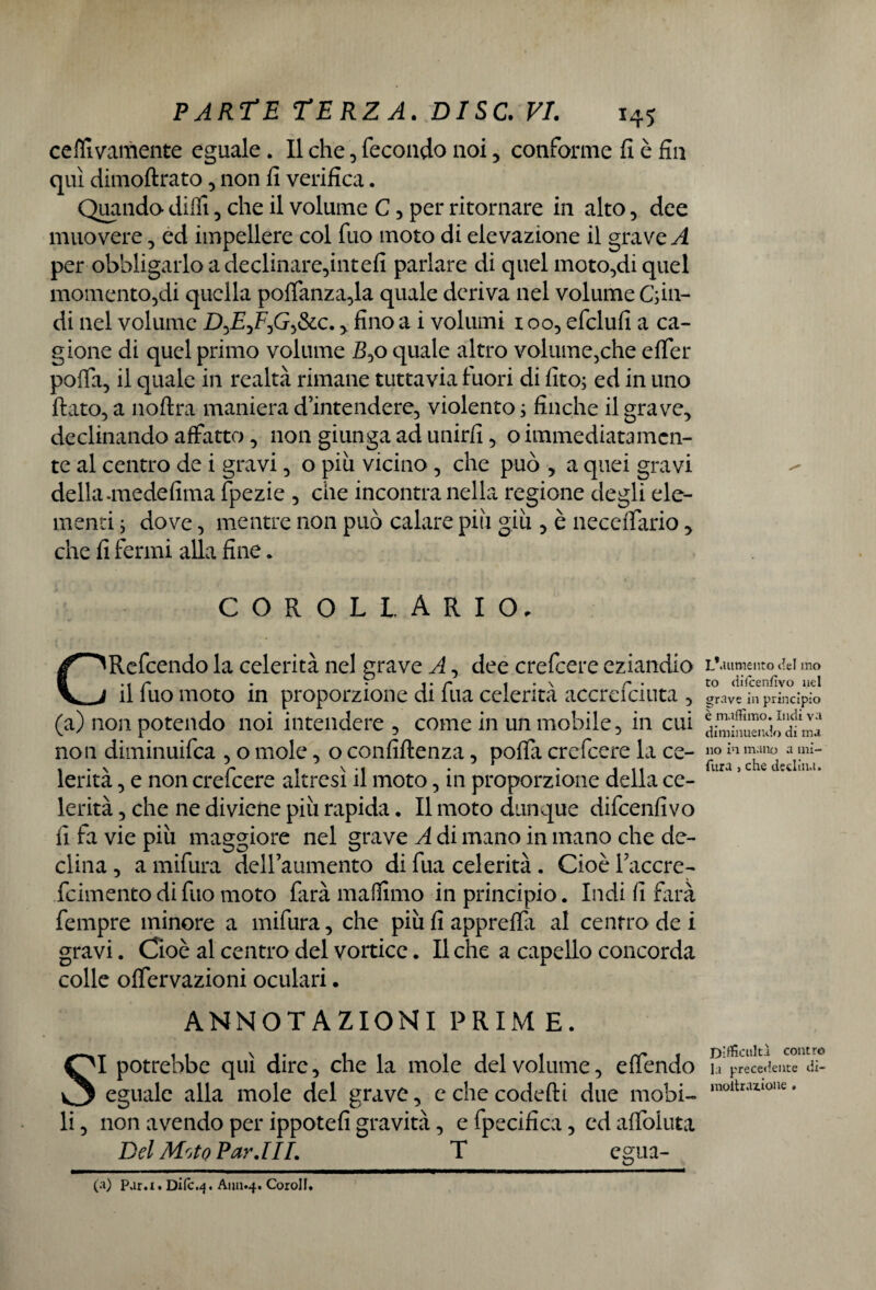cefllvamente eguale. Il che , fecondo noi, conforme fi è fin qui dimoftrato, non fi verifica. Quando dilli, che il volume C , per ritornare in alto, dee muovere, ed impellere col fuo moto di elevazione il grave A per obbligarlo a declinare,intefi parlare di quel moto,di quel momento,di quella polfanza,la quale deriva nel volume Giu¬ di nel volume DyEyFyG^&Lc. , fino a i volumi 1 oo, efclufi a ca¬ gione di quel primo volume 5,o quale altro volume,che efier poffa, il quale in realtà rimane tuttavia fuori di fito; ed in uno fiato, a noftra maniera d’intendere, violento ; finche il grave, declinando affatto , non giunga ad unirli, o immediatamen¬ te al centro de i gravi, o piu vicino, che può , a quei gravi della-medefima fpezie , che incontra nella regione degli ele¬ menti ; dove, mentre non può calare più giù , è neceffario, che fi fermi alla fine. COROLLARIO. CRefcendo la celerità nel grave A, dee crefcere eziandio il fuo moto in proporzione di fua celerità accrefciuta , (a) non potendo noi intendere , come in un mobile, in cui non diminuifea , o mole, o confiftenza, poffa crefcere la ce¬ lerità , e non crefcere altresì il moto, in proporzione della ce¬ lerità , che ne diviene più rapida. Il moto dunque difeenfivo fi fa vie più maggiore nel grave A di mano in mano che de¬ clina , a mifura dell’aumento di fua celerità . Cioè Pacare- feimento di fuo moto farà maffimo in principio. Indi fi farà fempre minore a mifura, che più fi appreffa al centro de i gravi. Cioè al centro del vortice. Il che a capello concorda colle offervazioni oculari. ANNOTAZIONI PRIME. SI potrebbe qui dire, che la mole del volume, effendo eguale alla mole del grave, echecodefti due mobi¬ li , non avendo per ippotefi gravità, e fpecifica, cd afiòluta Del Moto Par.III. T cgua- L’.uimento Uel ino to diicenflvo nel grave in principio è maffimo. Indi va diminuendo di ma no in mano a mi¬ fura , che declina. Difficoltà contro la precedente di- moltrazione * (a) Para. Dilc.4. A1111.4. Corolf.