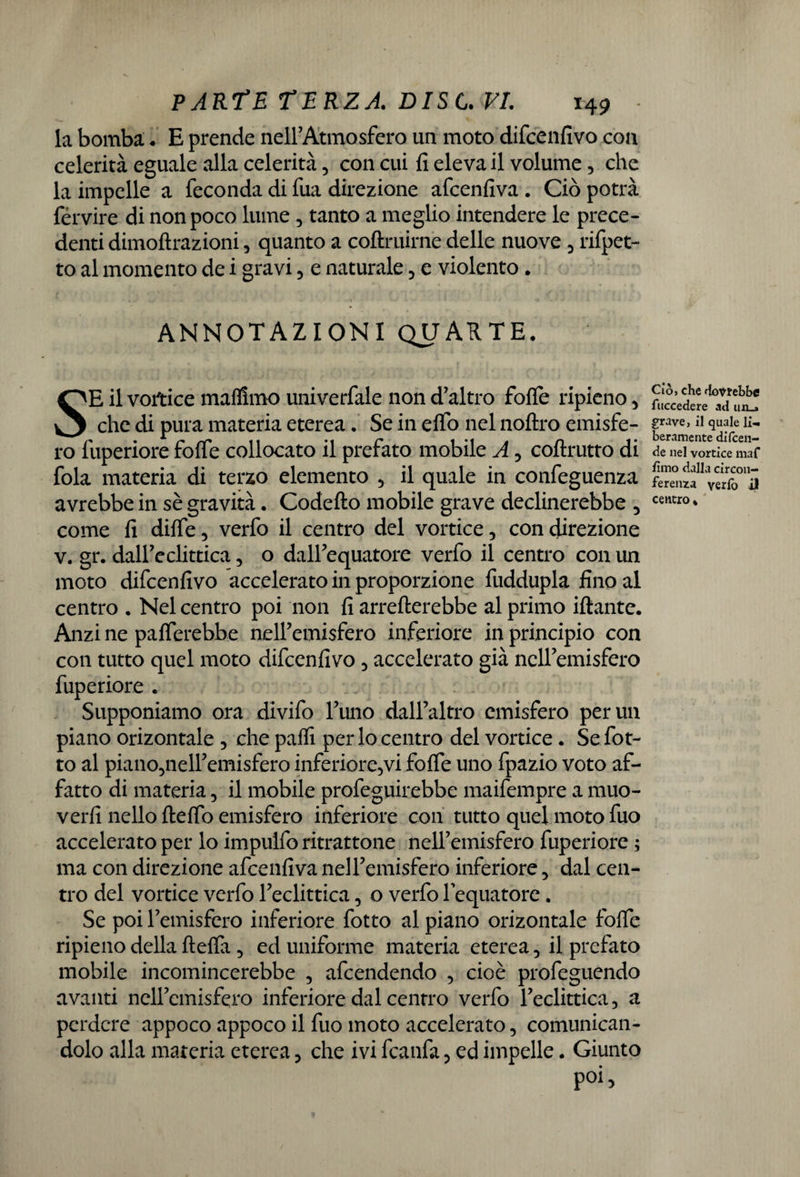 la bomba;. E prende nell’Atmosfera un moto difcenfivo con celerità eguale alla celerità, con cui fi eleva il volume, che la impelle a feconda di fua direzione afcenfiva . Ciò potrà fervire di non poco lume , tanto a meglio intendere le prece¬ denti dimoftrazioni, quanto a coftruirne delle nuove , rifpet- to al momento de i gravi, e naturale, e violento, ANNOTAZIONI QUARTE, SE il vortice mafllmo univerfale non d’altro forte ripieno , che di pura materia eterea. Se in efio nel noftro emisfe¬ ro fuperiore forte collocato il prefato mobile A , coftrutto di fola materia di terzo elemento , il quale in confeguenza avrebbe in sè gravità. Codefto mobile grave declinerebbe , come fi difle, verfo il centro del vortice, con direzione v. gr. dall’eclittica, o dall’equatore verfo il centro con un moto difcenfivo accelerato in proporzione fuddupla fino al centro . Nel centro poi non fi averterebbe al primo iftante. Anzi ne paflerebbe nell’emisfero inferiore in principio con con tutto quel moto difcenfivo, accelerato già nell’emisfero fuperiore . Supponiamo ora divifo l’uno dall’altro emisfero per un piano orizontale , che partì per lo centro del vortice • Se fot- to al piano,nell’emisfero inferiore,vi forte uno fpazio voto af¬ fatto di materia, il mobile profeguirebbe maifempre a muo¬ verli nello fterto emisfero inferiore con tutto quel moto fuo accelerato per lo impuifo ritrattone nell’emisfero fuperiore ; ma con direzione afcenfiva nell’emisfero inferiore, dal cen¬ tro del vortice verfo l’eclittica, o verfo lequatore. Se poi l’emisfero inferiore fotto al piano orizontale forte ripieno della fteffa , ed uniforme materia eterea, il prefato mobile incomincerebbe , afcendendo , cioè profeguendo avanti nell’emisfero inferiore dal centro verfo l’eclittica, a perdere appoco appoco il fuo moto accelerato, comunican¬ dolo alla materia eterea, che ivi fcanfa, ed impelle. Giunto poi, Ciò, che dovrebbe fuccedere ad un-* grave, il quale li¬ beramente difcen- de nel vortice maf fimo dalla circon¬ ferenza yerfo i| centro ,