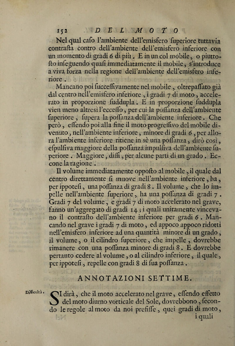 Docilità • Nel qual cafo Cambiente deiremisfero fuperiore tuttavia contrafta contro deirambiente deiremisfero inferiore con un momento di gradi 6 di più . E in un col mobile , o piutto- fto infeguendo quali immediatamente il mobile , s'introduce a viva forza nella regione dell'ambiente dell'emisfero infe¬ riore . . • ■*t • - oioiy.i '.i ; Mancano poi fucceffivamente nel mobile , oltrepalfato già dal centro nell’emisfero inferiore , i gradi 7 di moto , accele¬ rato in proporzione fuddupla. E in proporzione fuddupla vien meno altresi l’eccelfo, per cui la polfanza dell'ambiente fuperiore , fùpera la polfanza deH'ambiente inferiore . Che però 5 elfendo poi alla fine il moto progredivo del mobile di¬ venuto 3 nell'ambiente inferiore, minore di gradi 6 , per allo¬ ra l’ambiente inferiore ritiene in sè una poflanza, dirò così, efpulfiva maggiore della polfanza impulfiva dell'ambiente fu¬ periore . Maggiore , dilli, per alcune parti di un grado . Ec¬ cone la ragione . Il volume immediatamente oppofto al mobile , il quale dal centro direttamente fi muove nell’ambiente inferiore, ha, per ippotefi, una polfanza di gradi 8 . Il volume , che lo im¬ pelle nell'ambiente fuperiore * ha una polfinza di gradi 7 . Gradi 7 del Volume, e gradi 7 di moto accelerato nel grave, fanno un'aggregato di gradi 14 ; i quali unitamente vinceva¬ no il contrailo dell’ambiente inferiore per gradi 6 . Man¬ cando nel grave i gradi 7 di moto, ed appoco appoco ridotti nell'emisfero inferiore ad una quantità minore di un grado, il volume, o il cilindro fuperiore, che impelle , dovrebbe rimanere con una polfanza minore di gradi 8. E dovrebbe pertanto cedere al volume, o al cilindro inferiore, il quale, per ippotefi , repelle con gradi 8 di fua polfanza. ANNOTAZIONI SETTIME. SI dirà, che il moto accelerato nel grave, elfendo effetto del moto diurno vorticale del Sole, dovrebbono , fecon¬ do le regole al moto da noi prefi Ife , quei gradi di moto, ' • ' : ' i quali