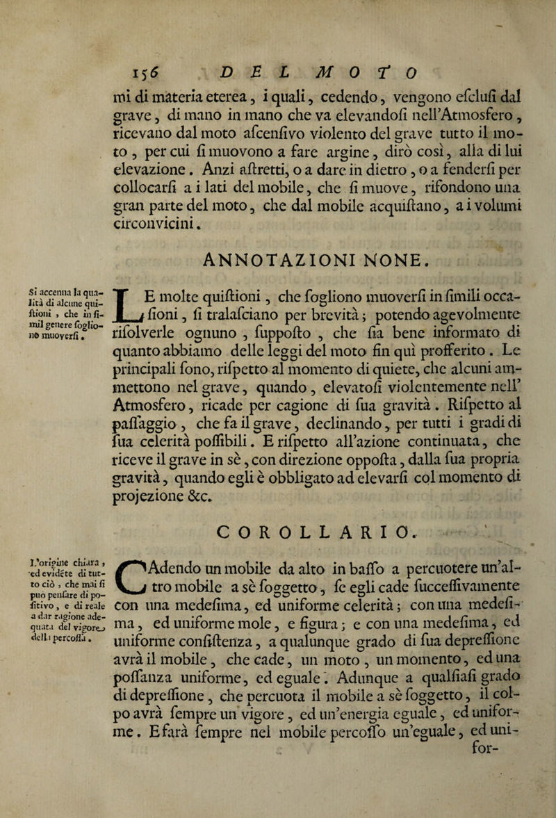 Sì accenna la qua¬ lità di alcune qui- ftioni , che in fi¬ mi! genere (ogl io¬ ne» muoyerfi • L’orìgùie chiara » ed evidete di tut¬ to ciò , che mai fi può penfare di pe¬ ntivo , e di reale a dar ragione ade¬ quata del vigore-» della percofià • i$6 DEL MOTO mi di materia eterea , i quali , cedendo , vengono cfclufi dal grave , di mano in mano che va elevandoli nell’Atmosfera, ricevano dal moto afeenfivo violento del grave tutto il mo¬ to , per cui fi muovono a fare argine, dirò così, alla di lui elevazione. Anzi affretti, o a dare in dietro , o a fenderli per collocarli a i lati del mobile, che fi muove, rifondono una gran parte del moto, che dal mobile acquiftano, a i volumi circonvicini. ANNOTAZIONI NONE. LE molte quiftioni, che fogliono muoverli in limili occa- fioni, fi tralafciano per brevità; potendo agevolmente rifolverle ognuno , fuppofto , che fia bene informato di quanto abbiamo delle leggi del moto fin qui profferito . Le principali fono, rifpetto al momento di quiete, che alcuni am¬ mettono nel grave, quando, elevatoli violentemente nell’ Atmosfera, ricade per cagione di fua gravità . Rifpetto al palleggio , che fa il grave, declinando * per tutti i gradi di fua celerità polfibili. E rifpetto all'azione continuata, che riceve il grave in sè, con direzione oppofta, dalla fua propria gravità, quando egli è obbligato ad elevarli col momento di projezione &c. COROLLARIO. C Adendo un mobile da alto in baffo a percuotere un’al¬ tro mobile a sè foggetto, fe egli cade fuccelfivamente con una medefima, ed uniforme celerità ; comma medefi- ma, ed uniforme mole, e figura ; e con una medefima, ed uniforme confillenza, a qualunque grado di fua deprelfione avrà il mobile, che cade, un moto , un momento , ed una polfanza uniforme, ed eguale . Adunque a qualfiafi grado di deprelfione, che percuota il mobile a sè foggetto, il col¬ po avrà fempre un vigore , ed un’energia eguale, ed unifor¬ me . E farà fempre nel mobile percolo un’eguale, ed uni-