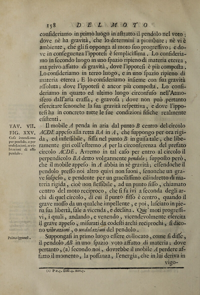 FIG. XXV. Cofù intendiamo per pendolo, e per nodulazioni, o vi¬ brazioni di elle» pendolo . Prima ippótefi . 158 DEL MOTO confideriamo in primo luogo in attratto il pendolo nel voto ; dove nè ha gravità, che io determini a piombare ; nè vi è ambiente, ché gli fi opponga al moto Tuo progredivo ; e do¬ ve in confeguenza Tippotefi è fempliciffima . Lo confideria¬ mo in fecondo luogo in uno fpazio ripieno di materia eterea , ma privo affatto di gravità, dove i’ippotefi è piu comporta . Lo confideriamo in terzo luogo, e in uno fpazio ripieno di materia eterea . E lo confideriamo infieme con fua gravità affoluta; dove Fippotefi è ancor più comporta. Lo confi¬ deriamo in quarto ed ultimo luogo circonfufo nell’Atmo- sfero dall’aria cralfa, e gravofa ; dove non può pertanto efercitare fenonche la fua gravità refpettiva, e dove l’ippo- tefi ha in concreto tutte le fue condizioni fifiche realmente efiftenti. ACDE appefo alla retta BA in A, che fuppongo per ora rigi¬ da , ed infleflibile, fitta nel punto B in guifa tale, che libe¬ ramente giri coH’eftremo A per la circonferenza del prefato circolo ACDE. Avremo in tal cafo per entro al circolo il perpendicolo BA detto volgarmente pendolo ; fuppofto però, che il mobile appefo in A abbia in sè gravità i elfendoche il pendolo pretto noi altro quivi non fuoni, fenonche un gra¬ ve fofpefo, e pendente per un gracilirtimo cilindretto di ma¬ teria rigida, cioè non fieflibile , ad un punto fitto , chiamato centro del moto reciproco, che fi fa ivi a feconda degli ar¬ chi di quel circolo, di cui il punto fitto è centro, quando il grave motto da un qualche impellente , e poi, lafciato in pie¬ na fua libertà, fale a vicenda, e declina. Que’ moti progredi¬ vi , i quali, andando, e venendo , vicendevolmente efercita il grave appefo , mifurati da coeletti archi reciprochi, fi dico¬ no vibrazioni, o un datazioni del pendolo . Suppongali in primo luogo effere collocato, come fi ditte, il pendolo AB in uno fpazio voto affatto di materia ; dove pertanto, (a) fecondo noi, dovrebbe il mobile A perdere af¬ fatto il momento, lapottanza, l’energia , che in lui deriva in vigo- (a) P.ir.3. Difc.4, A1111.3.
