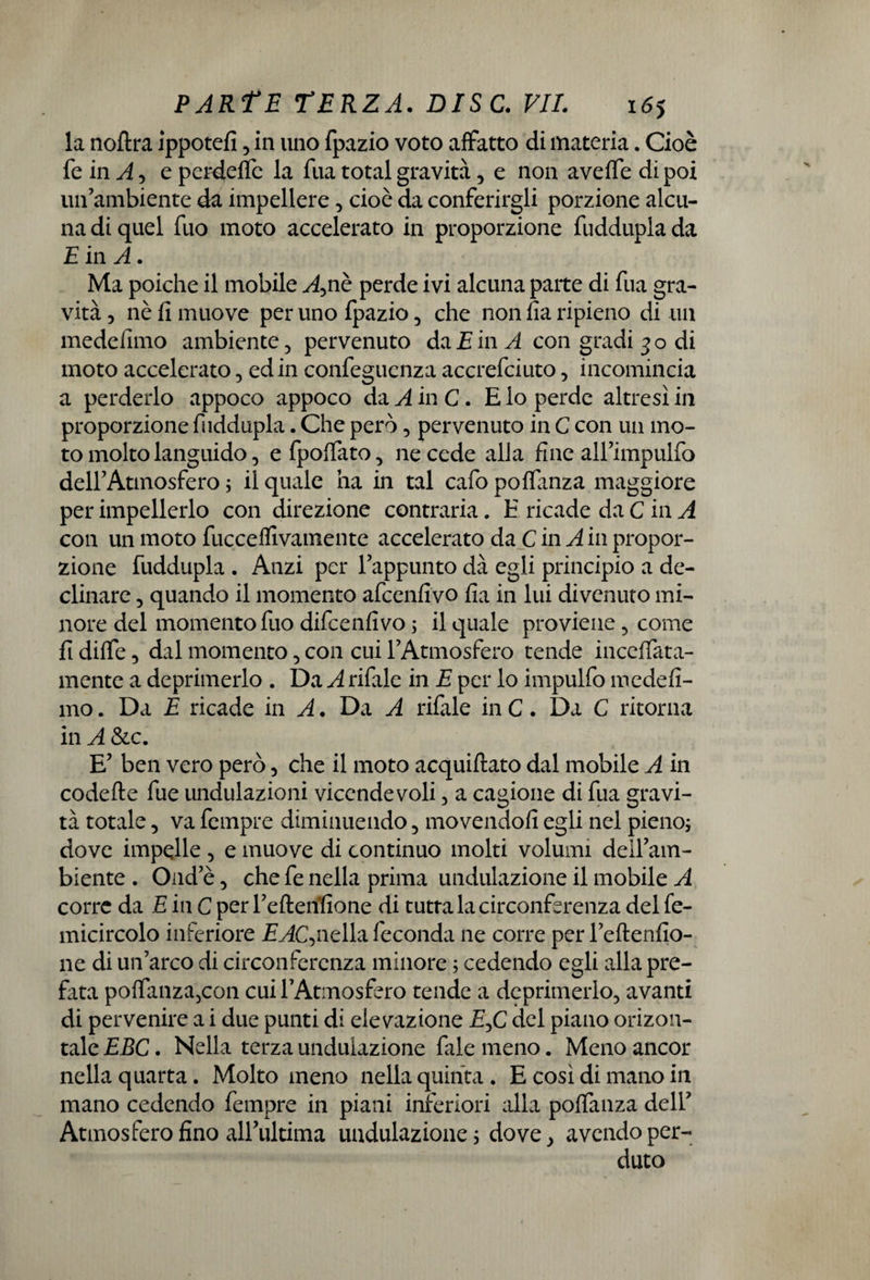 la noftra ippotefi, in uno fpazio voto affatto di materia. Cioè fe in A , e perdette la fua total gravità, e non aveffe di poi un’ambiente da impellere, cioè da conferirgli porzione alcu¬ na di quel fuo moto accelerato in proporzione fuddupla da E in A. Ma poiché il mobile A,nè perde ivi alcuna parte di fua gra¬ vità , nè fi muove per uno fpazio, che non fia ripieno di un medefimo ambiente, pervenuto da E in A con gradi 30 di moto accelerato, ed in confegucnza accrefciuto, incomincia a perderlo appoco appoco da A in C. E io perde altresì in proporzione fuddupla. Che però, pervenuto in C con un mo¬ to molto languido, efpottato, ne cede alla fine airimpulfo delfAtmosfero ; il quale ha in tal cafo poffanza maggiore per impellerlo con direzione contraria. E ricade da C in A con un moto fucceffivamente accelerato da C in A in propor¬ zione fuddupla . Anzi per l’appunto dà egli principio a de¬ clinare , quando il momento afcenfivo fia in lui divenuto mi¬ nore del momento fuo difcenfivo ; il quale proviene, come fi diffe, dal momento, con cui l’Atmosfero tende inceflata- mente a deprimerlo . Da A rifale in E per lo impulfo medefi¬ mo . Da E ricade in A. Dà A rifale in C. Da C ritorna in A &c. E’ ben vero però , che il moto acquiftato dal mobile A in codette fue undulazioni vicendevoli, a cagione di fua gravi¬ tà totale, va fempre diminuendo, movendofi egli nel pieno; dove impelle , e muove di continuo molti volumi deil’am- biente . Ond’è, che fe nella prima undulazione il mobile A corre da E in C per l’efterìfione di tutta la circonferenza del fe- micircolo inferiore E AC, nella feconda ne corre per Fedendo¬ ne di un’arco di circonferenza minore ; cedendo egli alla pre¬ fata poffanza5con cui FAtmosfero tende a deprimerlo, avanti di pervenire a i due punti di elevazione £,C del piano orizou- tale EBC. Nella terza undulazione fale meno. Meno ancor nella quarta. Molto meno nella quinta. E così di mano in mano cedendo fempre in piani inferiori alla poffanza dell’ Atmosfero fino all’ultima undulazione ; dove, avendo per¬ duto