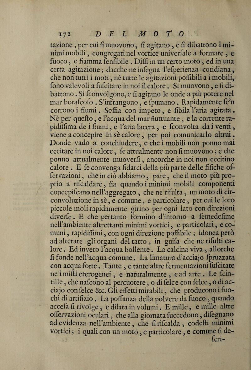 razione , per cui fi muovono, fi agitano , e fi dibattono i mi¬ nimi mobili 3 congregati nel vortice univerfale a formare , e fuoco, e fiamma fenfibile . Diflì in un certo moto, ed in una certa agitazione ; dacché ne infogna refperienza cotidiana, che non tutti i moti, nè tutte le agitazioni pofiibili a i mobili, fono valevoli a fufcitare in noi il calore. Si muovono, e fi di¬ battono . Si fconvólgono, e fi agitano le onde a più potere nel mar borafcofo . S’infrangono , e fpumano . Rapidamente fe’n corrono i fiumi. Soffia con impeto, e libila l’aria agitata. Nè per quello, e l’acqua del mar fluttuante , e la corrente ra- pidiffima de i fiumi, e l’aria lacera, e fconvolta da i venti, viene a concepire in sè calore , per poi comunicarlo altrui. Donde vado a conchiudere, e che i mobili non ponnomai eccitare in noi calore, fe attualmente non fi muovono ; e che ponilo attualmente muoverli, ancorché in noi non eccitino calore . E fe convenga fidarci della più parte delle fifiche of¬ fe rvaz ioni , che in ciò abbiamo, pare, che il moto più pro¬ prio a rifcaldare, fia quando i minimi mobili componenti concepivano nell’aggregato , che ne rifluita, un moto di cir¬ convoluzione in sè, e comune, e particolare, per cui le loro piccole moli rapidamente girino per ogni lato con direzioni diverle. E che pertanto formino d’intorno a femedefime nell’ambiente altrettanti minimi vortici, e particolari, e co¬ muni , rapidiffimi, con ogni direzione poffibile ; idonea però ad alterare gli organi del tatto , in guifa che ne rifluiti ca¬ lore . Ed invero l’acqua bollente. La calcina viva, allorché fi fonde nell’acqua comune. La limatura d’acciajo fpruzzata con acqua forte. Tante , e tante altre fermentazioni fufcitate ne i mirti eterogenei, e naturalmente, e ad arte. Le fcin- tiile, che nafcono al percuotere, o di felce con felce, o di ac- ciajo con felce &c. Gli effetti mirabili, che producono i fuo¬ chi di artifizio . La portanza della polvere da fuoco, quando accefa fi rivolge, e dilata in volumi. E mille, e mille altre offervazioni oculari, che alla giornata fuccedono, difegnano ad evidenza nell’ambiente, che fi rifcalda , codefli minimi vortici ; i quali con un moto, e particolare, e comune fi de-